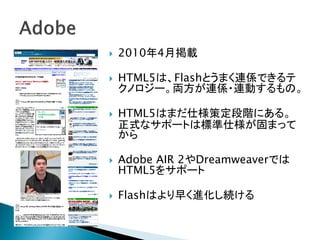    2010年4月掲載

   HTML5は、Flashとうまく連係できるテ
    クノロジー。両方が連係・連動するもの。

   HTML5はまだ仕様策定段階にある。
    正式なサポートは標準仕様が固まって
    から

   Adobe AIR 2やDreamweaverでは
    HTML5をサポート

   Flashはより早く進化し続ける
 