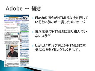    FlashのほうがHTML5より先行して
    いるというのが一貫したメッセージ

   まだ本気でHTML5に取り組んでい
    ないようだ

   しかしいずれアドビがHTML5に本
    気になるタイミングはくるはず。
 