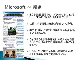    まさか連載期間中にマイクロソフトにインタ
    ビューする日がくるとは思わなかった。

   社員にすら情報の統制がきびしいようだ。

   本気でHTML5などの標準を実装しようとし
    ていると感じた。

   うちがやるときは徹底的にやるよ的な自信
    も。ただし、あくまで日本担当者へのインタ
    ビュー。

   しかし、クラウドビジネスへ傾倒するMSに
    とって標準の重要性は増している。
 