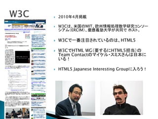    2010年4月掲載

   W3Cは、米国のMIT、欧州情報処理数学研究コンソー
    シアム（ERCIM）、慶應義塾大学が共同で ホスト。

   W3Cで一番注目されているのは、HTML5

   W3CでHTML WG（要するにHTML5担当）の
    Team Contactのマイケル・スミスさんは日本に
    いる！

   HTML5 Japanese Interesting Groupに入ろう！
 