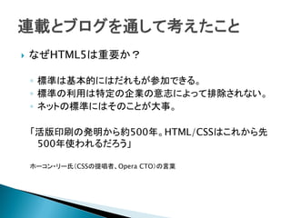    なぜHTML5は重要か？

    ◦ 標準は基本的にはだれもが参加できる。
    ◦ 標準の利用は特定の企業の意志によって排除されない。
    ◦ ネットの標準にはそのことが大事。

    「活版印刷の発明から約500年。HTML/CSSはこれから先
     500年使われるだろう」

    ホーコン・リー氏（CSSの提唱者、Opera CTO）の言葉
 