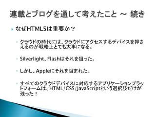    なぜHTML5は重要か？

    ◦ クラウドの時代には、クラウドにアクセスするデバイスを押さ
      えるのが戦略上とても大事になる。

    ◦ Silverlight、Flashはそれを狙った。

    ◦ しかし、Appleにそれを阻まれた。

    ◦ すべてのクラウドデバイスに対応するアプリケーションプラッ
      トフォームは、HTML/CSS/JavaScriptという選択肢だけが
      残った！
 