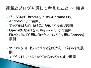    グーグルはChromeをPCからChrome OS、
    Androidにまで展開。
   アップルはSafariをPCからモバイルまで展開
   OperaはOperaをPCからモバイルまで展開
   Firefoxは、PC用にFirefox、モバイル用にFennecを
    展開

   マイクロソフトはSilverlightをPCからモバイルまで展
    開
   アドビはFlash/AIRをPCからモバイルまで展開
 