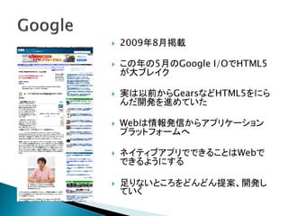    2009年8月掲載

   この年の5月のGoogle I/OでHTML5
    が大ブレイク

   実は以前からGearsなどHTML5をにら
    んだ開発を進めていた

   Webは情報発信からアプリケーション
    プラットフォームへ

   ネイティブアプリでできることはWebで
    できるようにする

   足りないところをどんどん提案、開発し
    ていく
 