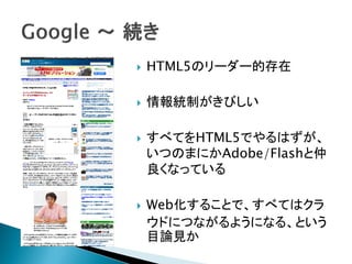   HTML5のリーダー的存在

   情報統制がきびしい

   すべてをHTML5でやるはずが、
    いつのまにかAdobe/Flashと仲
    良くなっている

   Web化することで、すべてはクラ
    ウドにつながるようになる、という
    目論見か
 