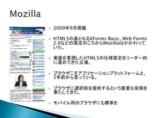    2009年9月掲載

   HTML5の基となるXForms Basic、Web Forms
    2.0などの策定のころからMozillaはかかわって
    いた。

   実装を重視したHTML5の仕様策定をリーダー的
    に進めてきた立場。

   ブラウザこそアプリケーションプラットフォームと、
    5年前から言っている。

   ブラウザに選択肢を提供するという重要な役割を
    果たしてきた。

   モバイル用のブラウザにも標準を
 