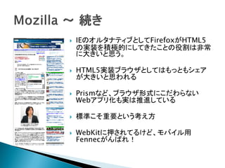    IEのオルタナティブとしてFirefoxがHTML5
    の実装を積極的にしてきたことの役割は非常
    に大きいと思う。

   HTML5実装ブラウザとしてはもっともシェア
    が大きいと思われる

   Prismなど、ブラウザ形式にこだわらない
    Webアプリ化も実は推進している

   標準こそ重要という考え方

   WebKitに押されてるけど、モバイル用
    Fennecがんばれ！
 