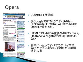    2009年11月掲載

   現GoogleでHTML5エディタのIan
    Hickson氏は、WHATWG設立当初は
    Opera社員だった。

   HTML5でいちばん重要なのはCanvas。
    Flash/Silverlightなど独自技術はよく
    ない

   将来にわたってすべてのデバイスで
    Webが使えるように。そのためには標
    準が大事
 