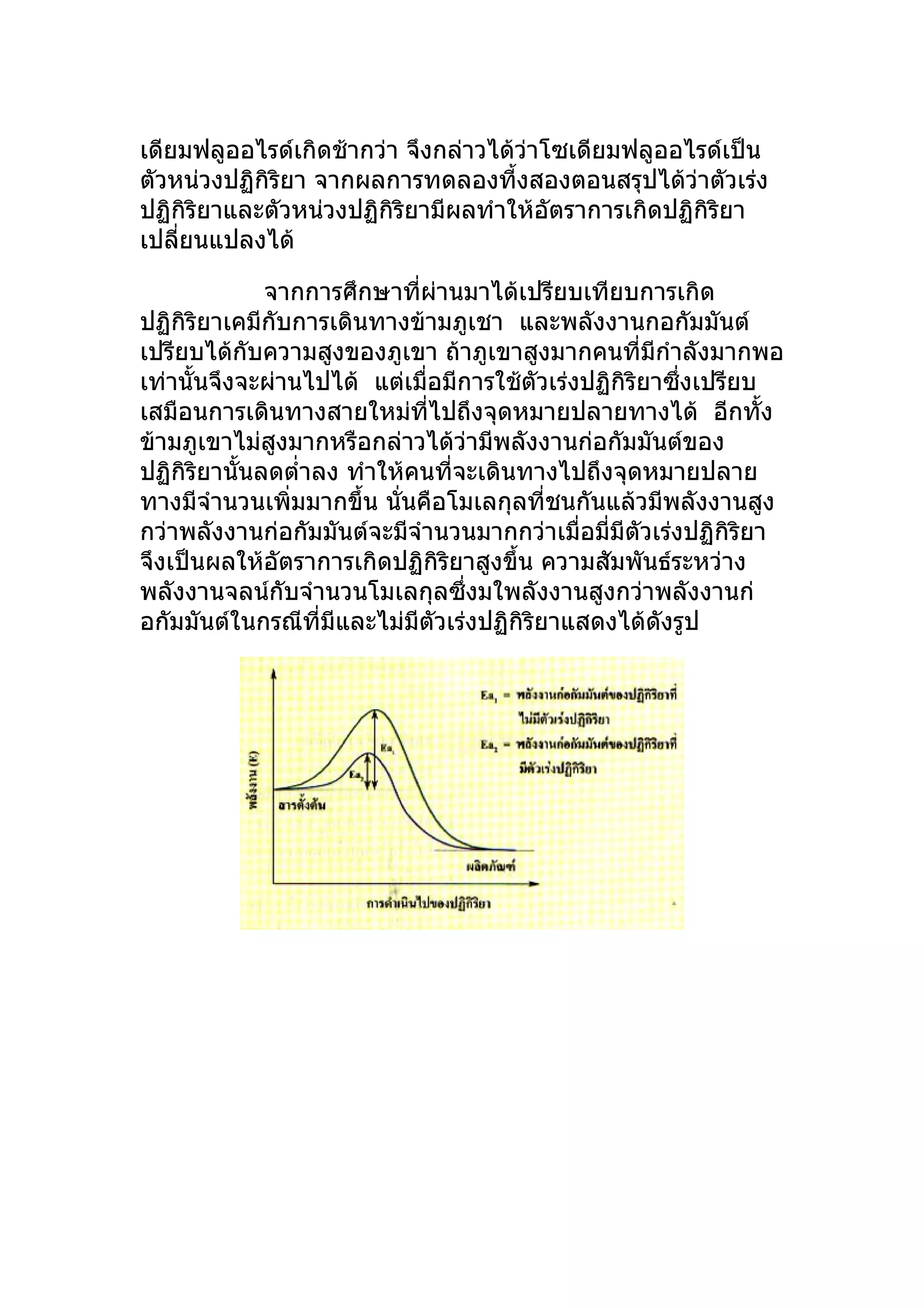 เดียมฟลูออไรด์เกิดช้ากว่า จึงกล่าวได้วาโซเดียมฟลูออไรด์เป็น
                                      ่
ตัวหน่วงปฏิกิริยา จากผลการทดลองที้งสองตอนสรุปได้ว่าตัวเร่ง
ปฏิกิริยาและตัวหน่วงปฏิกิริยามีผลทำาให้อัตราการเกิดปฏิกิริยา
เปลียนแปลงได้
    ่

             จากการศึกษาที่ผ่านมาได้เปรียบเทียบการเกิด
ปฏิกิริยาเคมีกับการเดินทางข้ามภูเชา และพลังงานกอกัมมันต์
เปรียบได้กับความสูงของภูเขา ถ้าภูเขาสูงมากคนที่มีกำาลังมากพอ
เท่านั้นจึงจะผ่านไปได้ แต่เมื่อมีการใช้ตัวเร่งปฏิกิริยาซึ่งเปรียบ
เสมือนการเดินทางสายใหม่ที่ไปถึงจุดหมายปลายทางได้ อีกทั้ง
ข้ามภูเขาไม่สูงมากหรือกล่าวได้ว่ามีพลังงานก่อกัมมันต์ของ
ปฏิกิริยานันลดตำ่าลง ทำาให้คนที่จะเดินทางไปถึงจุดหมายปลาย
           ้
ทางมีจำานวนเพิ่มมากขึ้น นั่นคือโมเลกุลที่ชนกันแล้วมีพลังงานสูง
กว่าพลังงานก่อกัมมันต์จะมีจำานวนมากกว่าเมื่อมี่มีตัวเร่งปฏิกิริยา
จึงเป็นผลให้อัตราการเกิดปฏิกิริยาสูงขึ้น ความสัมพันธ์ระหว่าง
พลังงานจลน์กับจำานวนโมเลกุลซึ่งมใพลังงานสูงกว่าพลังงานก่
อกัมมันต์ในกรณีที่มีและไม่มีตัวเร่งปฏิกิริยาแสดงได้ดังรูป
 
