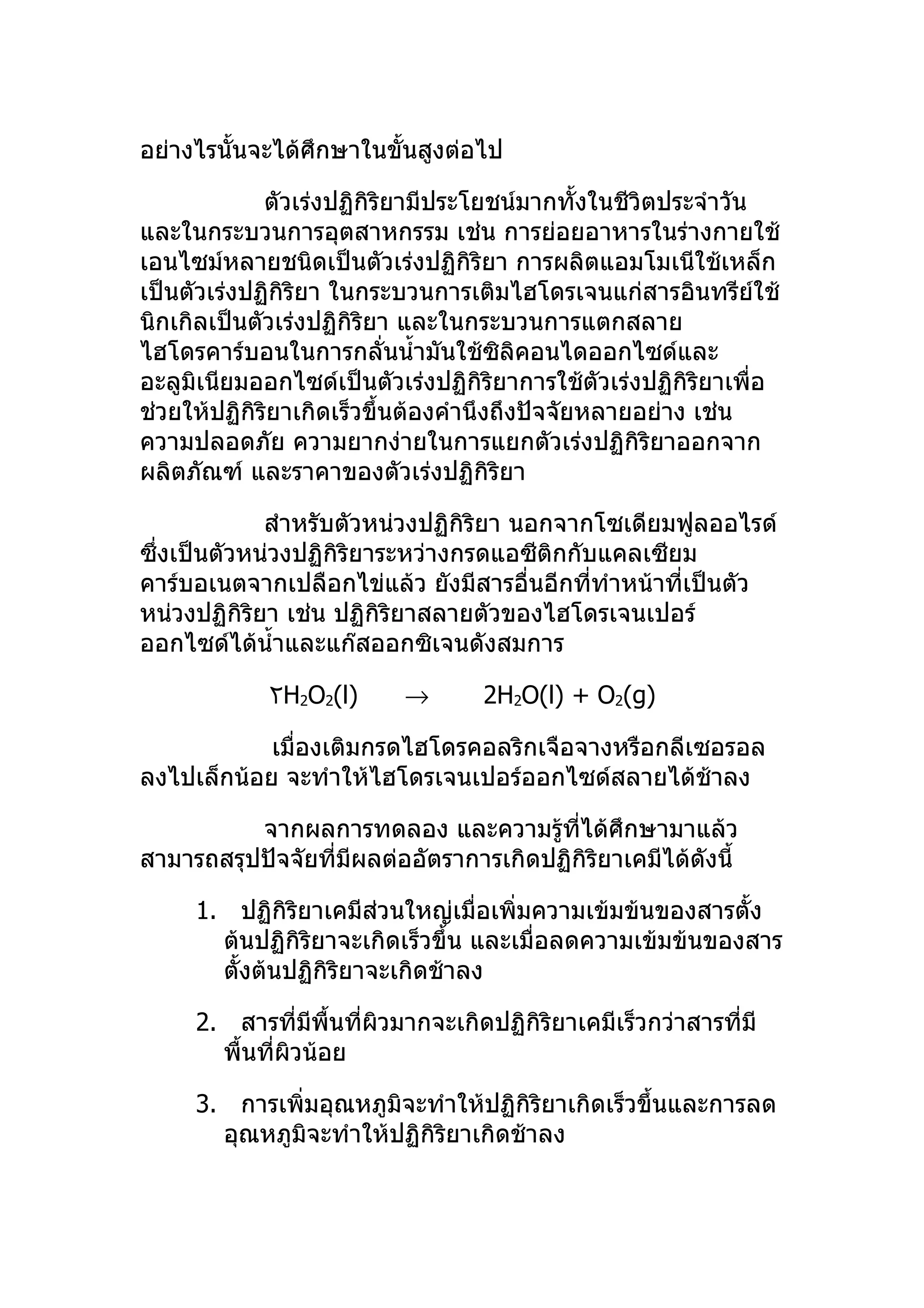 อย่างไรนั้นจะได้ศึกษาในขั้นสูงต่อไป

             ตัวเร่งปฏิกิริยามีประโยชน์มากทั้งในชีวิตประจำาวัน
และในกระบวนการอุตสาหกรรม เช่น การย่อยอาหารในร่างกายใช้
เอนไซม์หลายชนิดเป็นตัวเร่งปฏิกิริยา การผลิตแอมโมเนีใช้เหล็ก
เป็นตัวเร่งปฏิกิริยา ในกระบวนการเติมไฮโดรเจนแก่สารอินทรีย์ใช้
นิกเกิลเป็นตัวเร่งปฏิกิริยา และในกระบวนการแตกสลาย
ไฮโดรคาร์บอนในการกลั่นนำ้ามันใช้ซิลิคอนไดออกไซด์และ
อะลูมิเนียมออกไซด์เป็นตัวเร่งปฏิกิริยาการใช้ตัวเร่งปฏิกิริยาเพื่อ
ช่วยให้ปฏิกิริยาเกิดเร็วขึ้นต้องคำานึงถึงปัจจัยหลายอย่าง เช่น
ความปลอดภัย ความยากง่ายในการแยกตัวเร่งปฏิกิริยาออกจาก
ผลิตภัณฑ์ และราคาของตัวเร่งปฏิกิริยา

             สำาหรับตัวหน่วงปฏิกิริยา นอกจากโซเดียมฟูลออไรด์
ซึ่งเป็นตัวหน่วงปฏิกิริยาระหว่างกรดแอซีติกกับแคลเซียม
คาร์บอเนตจากเปลือกไข่แล้ว ยังมีสารอื่นอีกทีทำาหน้าที่เป็นตัว
                                             ่
หน่วงปฏิกิริยา เช่น ปฏิกิริยาสลายตัวของไฮโดรเจนเปอร์
ออกไซด์ได้นำ้าและแก๊สออกซิเจนดังสมการ

             ٢H2O2(l)     →       2H2O(l) + O2(g)

            เมื่องเติมกรดไฮโดรคอลริกเจือจางหรือกลีเซอรอล
ลงไปเล็กน้อย จะทำาให้ไฮโดรเจนเปอร์ออกไซด์สลายได้ช้าลง

          จากผลการทดลอง และความรูที่ได้ศึกษามาแล้ว
                                       ้
สามารถสรุปปัจจัยที่มีผลต่ออัตราการเกิดปฏิกิริยาเคมีได้ดังนี้

     1. ปฏิกิริยาเคมีส่วนใหญ่เมื่อเพิ่มความเข้มข้นของสารตั้ง
       ต้นปฏิกิริยาจะเกิดเร็วขึ้น และเมื่อลดความเข้มข้นของสาร
       ตั้งต้นปฏิกิริยาจะเกิดช้าลง

     2. สารที่มีพื้นที่ผวมากจะเกิดปฏิกิริยาเคมีเร็วกว่าสารที่มี
                        ิ
       พื้นที่ผิวน้อย

     3. การเพิ่มอุณหภูมิจะทำาให้ปฏิกิริยาเกิดเร็วขึ้นและการลด
       อุณหภูมิจะทำาให้ปฏิกิริยาเกิดช้าลง
 