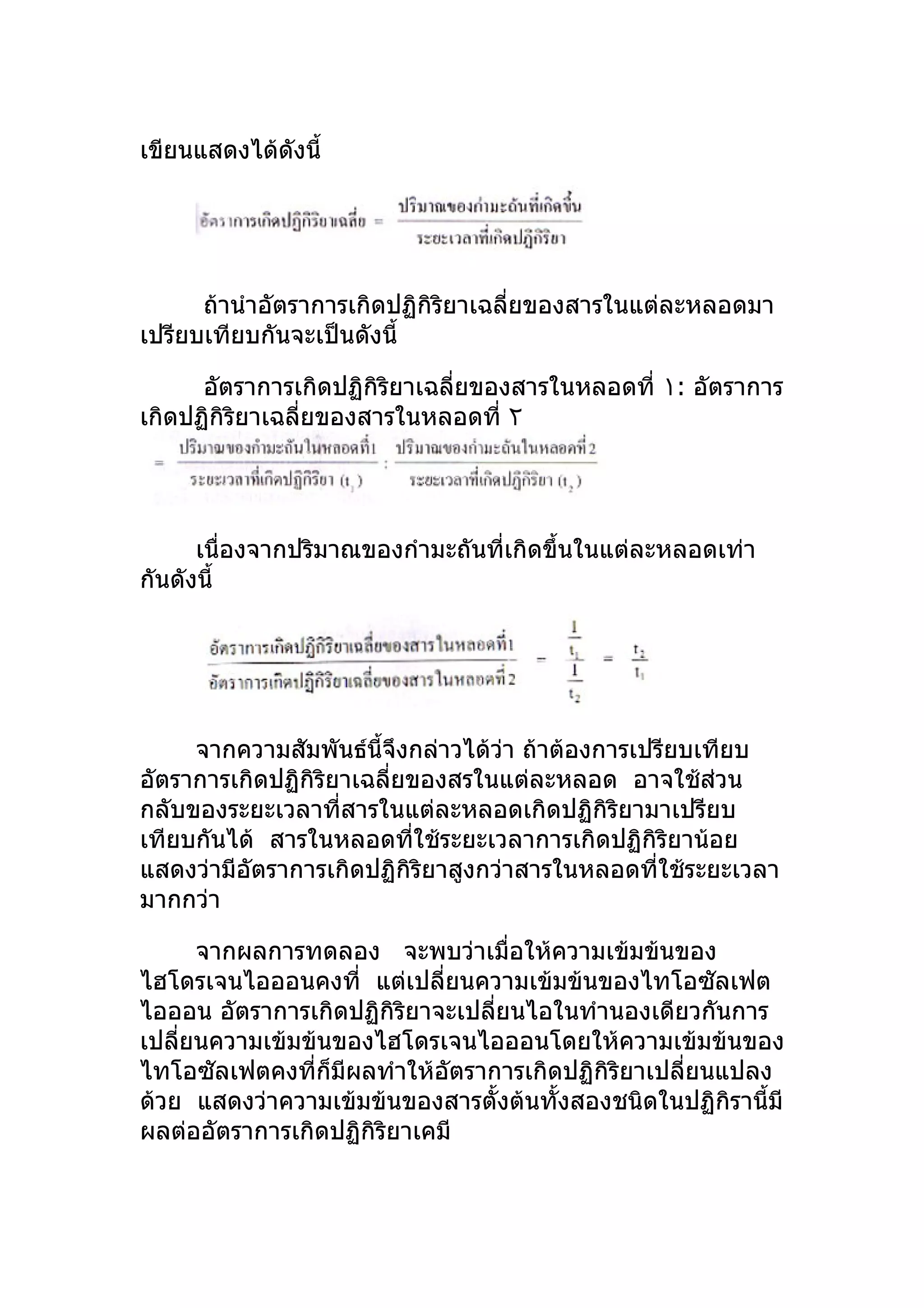 เขียนแสดงได้ดังนี้




      ถ้านำาอัตราการเกิดปฏิกิริยาเฉลี่ยของสารในแต่ละหลอดมา
เปรียบเทียบกันจะเป็นดังนี้

      อัตราการเกิดปฏิกิริยาเฉลี่ยของสารในหลอดที่ ١: อัตราการ
เกิดปฏิกิริยาเฉลี่ยของสารในหลอดที่ ٢




      เนื่องจากปริมาณของกำามะถันที่เกิดขึ้นในแต่ละหลอดเท่า
กันดังนี้




     จากความสัมพันธ์นี้จึงกล่าวได้วา ถ้าต้องการเปรียบเทียบ
                                    ่
อัตราการเกิดปฏิกิริยาเฉลี่ยของสรในแต่ละหลอด อาจใช้ส่วน
กลับของระยะเวลาที่สารในแต่ละหลอดเกิดปฏิกิริยามาเปรียบ
เทียบกันได้ สารในหลอดทีใช้ระยะเวลาการเกิดปฏิกิริยาน้อย
                            ่
แสดงว่ามีอัตราการเกิดปฏิกิริยาสูงกว่าสารในหลอดที่ใช้ระยะเวลา
มากกว่า

      จากผลการทดลอง จะพบว่าเมื่อให้ความเข้มข้นของ
ไฮโดรเจนไอออนคงที่ แต่เปลี่ยนความเข้มข้นของไทโอซัลเฟต
ไอออน อัตราการเกิดปฏิกิริยาจะเปลียนไอในทำานองเดียวกันการ
                                 ่
เปลียนความเข้มข้นของไฮโดรเจนไอออนโดยให้ความเข้มข้นของ
    ่
ไทโอซัลเฟตคงที่ก็มีผลทำาให้อัตราการเกิดปฏิกิริยาเปลี่ยนแปลง
ด้วย แสดงว่าความเข้มข้นของสารตั้งต้นทั้งสองชนิดในปฏิกิรานี้มี
ผลต่ออัตราการเกิดปฏิกิริยาเคมี
 