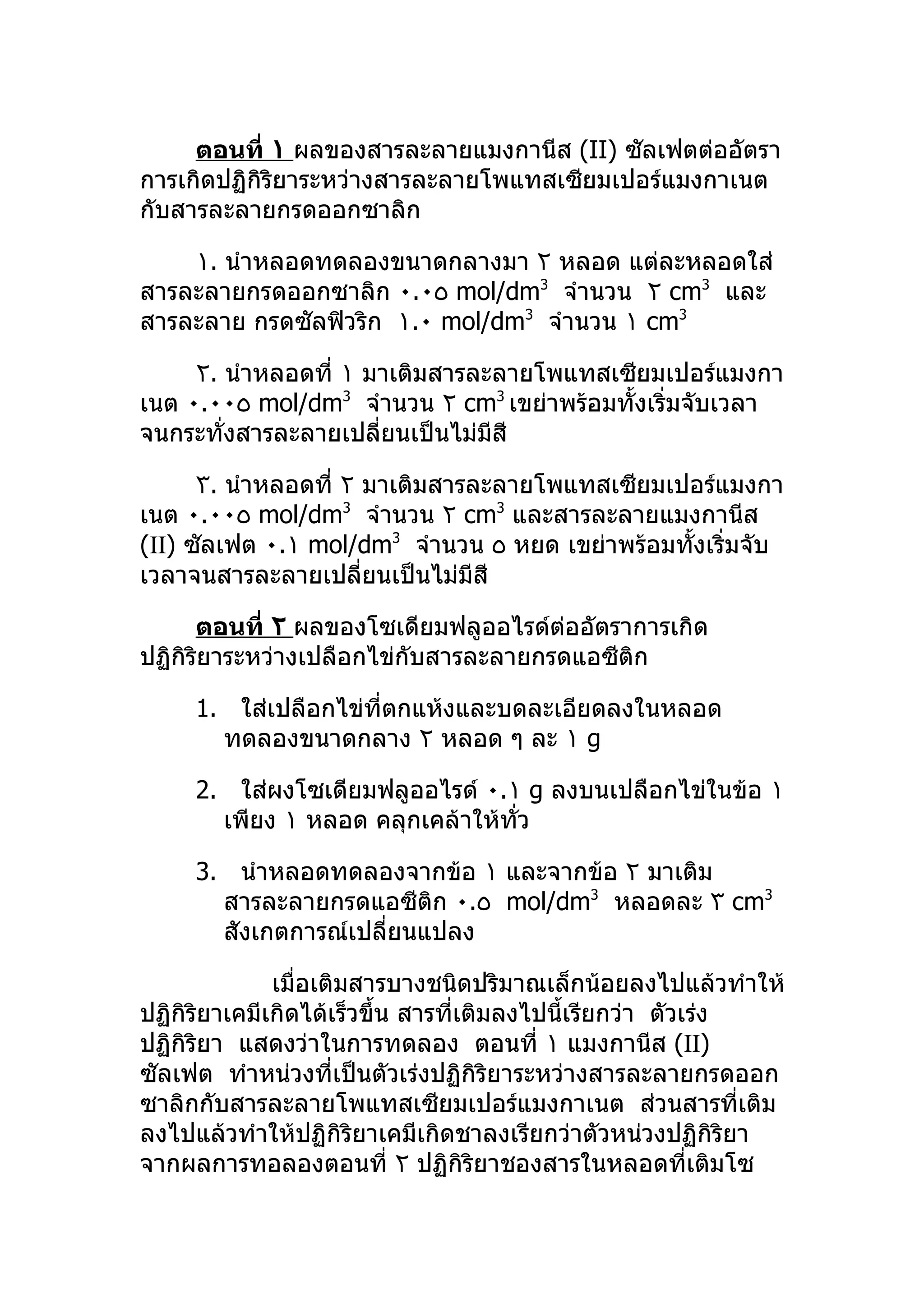 ตอนที่ ١ ผลของสารละลายแมงกานีส (II) ซัลเฟตต่ออัตรา
การเกิดปฏิกิริยาระหว่างสารละลายโพแทสเซียมเปอร์แมงกาเนต
กับสารละลายกรดออกซาลิก

    ١. นำาหลอดทดลองขนาดกลางมา ٢ หลอด แต่ละหลอดใส่
สารละลายกรดออกซาลิก ٠.٠٥ mol/dm3 จำานวน ٢ cm3 และ
สารละลาย กรดซัลฟิวริก ١.٠ mol/dm3 จำานวน ١ cm3

     ٢. นำาหลอดที่ ١ มาเติมสารละลายโพแทสเซียมเปอร์แมงกา
เนต ٠.٠٠٥ mol/dm3 จำานวน ٢ cm3 เขย่าพร้อมทั้งเริ่มจับเวลา
จนกระทั่งสารละลายเปลี่ยนเป็นไม่มีสี

      ٣. นำาหลอดที่ ٢ มาเติมสารละลายโพแทสเซียมเปอร์แมงกา
เนต ٠.٠٠٥ mol/dm3 จำานวน ٢ cm3 และสารละลายแมงกานีส
(ΙΙ) ซัลเฟต ٠.١ mol/dm3 จำานวน ٥ หยด เขย่าพร้อมทังเริ่มจับ
                                                 ้
เวลาจนสารละลายเปลี่ยนเป็นไม่มีสี

      ตอนที่ ٢ ผลของโซเดียมฟลูออไรด์ต่ออัตราการเกิด
ปฏิกิริยาระหว่างเปลือกไข่กับสารละลายกรดแอซีติก

     1. ใส่เปลือกไข่ที่ตกแห้งและบดละเอียดลงในหลอด
       ทดลองขนาดกลาง ٢ หลอด ๆ ละ ١ g

     2. ใส่ผงโซเดียมฟลูออไรด์ ٠.١ g ลงบนเปลือกไข่ในข้อ ١
       เพียง ١ หลอด คลุกเคล้าให้ทว
                                 ั่

     3. นำาหลอดทดลองจากข้อ ١ และจากข้อ ٢ มาเติม
       สารละลายกรดแอซีติก ٠.٥ mol/dm3 หลอดละ ٣ cm3
       สังเกตการณ์เปลี่ยนแปลง

              เมื่อเติมสารบางชนิดปริมาณเล็กน้อยลงไปแล้วทำาให้
ปฏิกิริยาเคมีเกิดได้เร็วขึ้น สารที่เติมลงไปนี้เรียกว่า ตัวเร่ง
ปฏิกิริยา แสดงว่าในการทดลอง ตอนที่ ١ แมงกานีส (ΙΙ)
ซัลเฟต ทำาหน่วงที่เป็นตัวเร่งปฏิกิริยาระหว่างสารละลายกรดออก
ซาลิกกับสารละลายโพแทสเซียมเปอร์แมงกาเนต ส่วนสารที่เติม
ลงไปแล้วทำาให้ปฏิกิริยาเคมีเกิดชาลงเรียกว่าตัวหน่วงปฏิกิริยา
จากผลการทอลองตอนที่ ٢ ปฏิกิริยาชองสารในหลอดที่เติมโซ
 