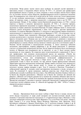 исчисления; Эйлер решал задачи такого рода особыми на каждый случай приемами и
приглашал ученых к изысканию общего метода. В 1753 г. Л. сделался уже профессором
артиллерийской школы в Турине; из своих учеников, в числе которых многие были старше
его, он составил частное ученое общество, преобразовавшееся потом в туринскую академию
наук. В издававшихся там «Actes de la societe privee de Turin» почти все статьи принадлежат
Л.; из них особенно замечательны: о наибольших и наименьших величинах, о возвратных
рядах, об азартных играх, о движении жидкостей, о сотрясении струн и др. В 1759 г., по
представлению Эйлера, Л. был избран членом берлинской академии наук, а в 1766 г. совсем
переехал в Берлин и назначен президентом академии. В 1764 г. Л. получил премию,
назначенную парижскою академиею за теорию либрации Луны и в 1766 г. – премию той же
академии за теорию движения спутников Юпитера. В теории либрации Луны Л. показал всю
общность начала возможных перемещений и связь этого начала с другими принципами
механики. Со смертью Фридриха Великого Л. отказался от предложения дворов тосканского,
неаполитанского и сардинского и переселился во Францию в 1787 г. В следующем году он
напечатал в Париже свою знаменитую «Mecanique analytique», которая до сих пор служит
лучшим руководством к изучению механики. В этой удивительной по стройности мысли и
красоте изложения книге Лагранж свел все учение о равновесии и движении к некоторым
общим уравнениям. Подчинение исследования бесконечного разнообразия движений одной
общей формуле и одному общему методу является главною заслугою и источником славы Л.
Помимо чистой математики и аналитической механики, Л. много занимался небесною
механикою, картографиею, теориею рефракции и др. Во время революции Л. принимал
участие в установлении метрической системы. Когда декретом Конвента было постановлено
изгнать из Франции всех родившихся вне ее пределов, то для Л. было сделано особое
исключение из этого правила. По открытии школ политехнической и нормальной Л. был в
них профессором. Для учеников политехнической школы им написаны: «Theorie des
fonctions analytiques» и «Lemons sar ie calcul des fonctions», в которых доказана вся точность и
непогрешимость (тогда еще оспариваемые) исчислений дифференциального и
интегрального. При открытии института и бюро долгот Л. был одним из членов этих
учреждений. Слава Л. была так велика, что при занятии Турина французскими войсками
Директория поручила гражданскому коммиссару Эймару заявить почтение отцу знаменитого
математика. Наполеон I очень высоко ценил Л., сделав его сенатором, grand officier
почетного легиона, графом империи и проч. Тело Л. покоится в Пантеоне. Спокойный и
добродушный характер Л. вызывал самое восторженное восхищение в людях, которые его
знали. Из сочинений Л., кроме названных, наиболее известны еще: «Essal d'une nouvelle
methode pour resoudre ie probleme des trois corps»; «Sur differentes duestions d'analyse relatives a
la theorie des integrales particulieres»; «Memoire sur la theorie des variations des elements des
planetes»; «Memoire sur la theorie generale de la variation des constantes arbitraires dans tous les
problmes de la mecanique»; «Traite de la resolution des equations numeriques de tous les degres».
Множество мемуаров Л. рассеяны в записках туринской, берлинской и парижской академий.
Существует полное собрание сочин. Л.: «Oeuvres de Lagrange» (П., 1866 – 1876) в 7 томах, с
портретом великого геометра.
      В.В.В. и Н.Д.

                                            Лагуны
     Лагуны. – Врезавшиеся более или менее глубоко в берег бухты и заливы, вполне или
почти вполне отделенные от моря узкой песчаной или песчано-галечной грядой, носят
название Л. Большой известностью пользуются Л. в Адриатическом море у Венеции; к типу
лагунных побережий относится южн. берег Франции к З от устья Роны (так назыв. «etangs»),
берег Гвинеи к З от устья Нигера, берега Флориды, Каролины, южн. Бразилии, части
Балтийского побережья у Данцига, Кенигсберга, где Л. получили название «гафов» и др. В
общем Л. приурочены к мало-изрезанным берегам морей, в которых явления приливов и
 