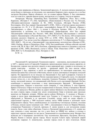поляков, сами прорвались в Кремль. Захваченный врасплох, Л. пытался сначала защищаться,
затем бежал к стрельцам, но последние, под давлением боярских угроз, выдали его, и он был
застрелен Валуевым. Народу объявили, что, по словам царицы Марии, Л. был самозванец;
тело его сожгли и, зарядив прахом пушку, выстрелили в ту сторону, откуда он пришел.
      Литература. Миллер, «Sammlung Russ. Geschichte»; Щербатов, «Росс. Ист.» (VIII);
Карамзин, «История Г. P.» (XI); Арцыбашев, «Повествование о России» (кн. V); Погодин,
«Историко-критические отрывки» (I, М., 1846); Соловьев, «История России» (VIII);
Костомаров, «Кто был первый Лжедимитрий?» (СПб., 1864) и «Смутное время московского
государства» (тт. IV, V и VI «Историч. монографий»); Бицын (Н. М. Павлов), «Правда о
Лжедимитрии», в «Дне» 1864 г., и полнее в «Русском Архиве» 1886 г., № 8 (здесь
перепечатана и полемика его с Костомаровым); Добротворский, «Кто был первый
Лжедимитрий» («Вестник Зап. России», 1866, №6); Казанский, «Исследование о личности
первого Лжедимитрия» («Русский Вестник», 1877, №№ 8, 9 и 10); Белов, «Об историческом
значении русского боярства до конца XVII в.» (СПб. 1886); Левитский, «Из истории
Лжедимитрия I. Где, когда и кем был обращен в католичество Л. ?» («Христианское Чтение»,
1883, №№ 9 – 10); его же, «Лжедимитрий I, как пропагандист католичества в Москве» (СПб.,
1886); Pierling, «Rome et Demetrius» (Пар., 1878); БестужевРюмин, «Обзор событий смутной
эпохи» («Ж. М. Н. Пр.» 1887, №7); Платонов, «Древнерусские повести и сказания о смутном
времени» (СПб., 1888); Иконников, статьи в «Kиев. Унив. Известиях» (1885 г., №№ 2 и 3;
1889, №№ 5 и 7); Иловайский, «Русс. История» (т. III).
      В. М – н.

                                   Лжедмитрий II
     Лжедмитрий II, прозванный «Тушинским вором» – самозванец, выступивший на сцену
в 1607 г., прежде всего в Стародубе Северском; происхождения темного; родом, вероятно, из
Белоруссии; хорошо знал русскую грамоту и весь церковный круг, говорил и по-польски; по
одним известиям – попович, по другим – крещеный еврей. Он знал многие тайны
Лжедмитрия I, был, вероятно, в числе его приближенных; по некоторым известиям, под
именем Богданка был учителем в Могилеве; взялся за роль самозванца в интересах польской
партии. По наружности он не походил на Лжедмитрия I; был груб и развратен. Сначала он
называл себя московским боярином Нагим и распространял в Стародубе слухи, что Дмитрий
спасся; когда его, с его пособником, подьячим Алексеем Рукиным, стародубцы подвергли
пытке, последний показал, что называющий себя Нагим и есть настоящий Дмитрий. Он был
освобожден и окружен почестями; к нему присоединились Заруцкий , Меховицкий, с
польскорусским, отрядом и несколько тысяч северцев. С этим войском Л. взял Карачев,
Брянск и Козельск; в Орле он получил подкрепления из Польши, Литвы и Запорожья. Весной
1608 г. он двинулся к Москве, разбил на дороге войско Шуйского под Болховым и призывал
на свою сторону народ, отдавая ему земли «изменников» бояр и позволяя даже насильно
жениться на боярских дочерях. Обойдя другое войско Шуйского, Л. подошел к Москве с
севера и после ряда передвижений занял село Тушино, в 12 верстах от столицы (угол,
образуемый р. Москвою и ее притоком Сходней); лагерь свой он скоро обратил в
укрепленный городок, с 7000 польского войска, около 10000 казаков и десятками тысяч
вооруженного сброда. Часть освобожденных по ходатайству Сигизмунда поляков, отъезжая
в Польшу, попала в руки тушинцев в авг. 1608 г.; находившаяся в числе их Марина Мнишек,
уговоренная Рожинским и Сапегой, признала Л. своим мужем и, для заглушения укоров
совести, была с ним тайно обвенчана. Сапега и Лисовский присоединились к Л.; казаки все
еще стекались к нему массами, так что у него было до 100000 чел. войска; в столице и
окрестных городах влияние его все росло. Захваченный его пособниками митр. Филарет был
возведен им в патриаршее достоинство. Ему подчинились Ярославль, Кострома, Вологда,
Муром, Кашин и многие другие города. После неудачи Сапеги перед Троицкой лаврой
положение «царька» Л. пошатнулось; дальние города стали от него отлагаться. Новая
 