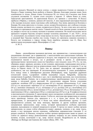 попытка овладеть Москвой не имела успеха; с севера надвигался Скопин со шведами, в
Пскове и Твери тушинцы были разбиты и бежали; Москва, благодаря помощи извне, была
освобождена от осады. Новые планы Сигизмунда III, его поход под Смоленск еще более
ухудшили положение Л.; поляки стали отходить к королю. Л. тайком бежал из стана,
переодетый крестьянином. В укрепленной Калуге его приняли с почестями. В Калугу
прибыла и Марина, с конвоем, данным ей Сапегою; Л. жил окруженный некоторым блеском
и без надзора польских панов чувствовал себя свободнее. Ему вновь присягнули Коломна и
Кашира. Он снова приступил к столице, сделал лагерем Коломенское, жег слободы и посады.
Боязнь измены заставила его, однако, возвратиться в Калугу. За него стоял весь юго-восток;
на севере его признавали многие земли. Главной силой его были донские казаки; полякам он
не доверял и мстил им за измену пытками и казнями пленников. Он погиб вследствие мести
крещеного татарина Урусова, которого подверг телесному наказанию. 11 дек. 1610 г., когда
Л., полупьяный, под конвоем толпы татар выехал на охоту, Урусов рассек ему саблей плечо,
а младший брат Урусова отрубил ему голову. Смерть его произвела страшное волнение в
Калуге; все оставшиеся в городе татары были перебиты донцами; сын Л., Иван, был
провозглашен калужцами царем. Монографии о Л. нет.
      А. М. Л.

                                         Лианы
       Лианы – разнообразные вьющиеся растения, как деревянистые, с вечнозелеными или
опадающими листьями, так и травянистые, с многолетними или однолетними стеблями. Не
будучи в состоянии свободно держаться в воздухе, они опираются на соседние растения и
поднимаются высоко в воздух, где и развивают листву и цветки. Л. свойственны
преимущественно тропическим лесам (по Гризебаху в вест-индских лесах 33% Л.), где они,
обвиваясь вокруг деревьев, цепляясь за них усиками, присосками, перекидывая свои ветви с
дерева на дерево, образуют иногда непроходимые чащи. В умеренных же климатах Л. не так
часты (в Европе около 1,8 %). Здесь они не придают ландшафтам той характерной
особенности, как под тропиками. В систематическом отношении Л. очень разнообразны.
Есть между ними и тайнобрачные растения (Pteridophyta), напр. Equisetum giganteum
(гигантский хвощ), Lycopodium volubile (вьющийся плаун), Selaginella, множество
папоротников (Lygodium, Gleichenia и др.), так и явнобрачные растения, как голосеменные,
напр. виды Ephedra, Gnetum, так и покрытосеменные; преобладающее число Л. относится
именно к последней группе растений. Из однодольных лианами богаты следующие
семейства: лилейные (205 р.), амариллидовые (63 р.), ямсовые (Dioscoreaceae, 9 р.), злаки
(315 р.); из двудольных: перечные (11 р.), шелковичные (55 р.), крапивные (41 р.), маревые
(83 р.), аноновые (Anonaceae, 61 р.), лютиковые (27 р.), рутовые (101 р.), молочайные (212
р.), камнеломковые (66 р.), мелистомовые (133 р.), розоцветные (79 р.), бигнониевые (55 р.),
норичниковые (166 р.), мареновые (346 р.), сложноцветные (835 р.) и др. В морфологическом
и анатомическом отношении Л. представляют много интересных особенностей, находящихся
в связи с их разнообразным образом жизни. Стебли их, выступая при прорастании из семени,
часто производят сначала усы, присосала и т. п., а затем уже листья. По способу
прикрепления, Л. распадаются на 4 более или менее обособленные группы: 1) одни
прикрепляются усиками, как напр. виноград, бриония; 2) другие особыми органами,
называемыми присосалами; напр. плющ, который присасывается особыми короткими
корнями, выходящими из нижней поверхности ветвей; 3) третьи не имеют особых органов
прикрепления, но самые стебли обвиваются вокруг деревьев, тычинок, и пр., напр. хмель,
вьюки, а под тропиками многие огромные, снабженные деревянистыми стволами Л. из
разных семейств; 4) Наконец, четвертые особых органов прикрепления также не имеют, но
стебли их держатся между разветвлениями деревьев, опираясь на них своими боковыми
ветвями, иглами, колючками и пр., напр. многие пальмы. Подробности см. Н. Schenk,
«Beitrage zur Biologie und Anatomie der Lianen» (Иена, 1892 – 93).
 