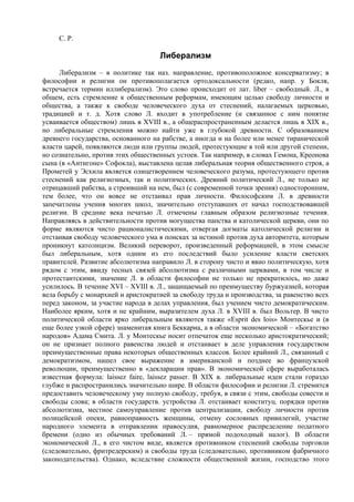 С. P.

                                    Либерализм
     Либерализм – в политике так наз. направление, противоположное консерватизму; в
философии и религии он противополагается ортодоксальности (редко, напр. у Бокля,
встречается термин иллиберализм). Это слово происходит от лат. liber – свободный. Л., в
общем, есть стремление к общественным реформам, имеющим целью свободу личности и
общества, а также к свободе человеческого духа от стеснений, налагаемых церковью,
традицией и т. д. Хотя слово Л. входит в употребление (и связанное с ним понятие
усваивается обществом) лишь в ХVIII в., а общераспространенным делается лишь в XIX в.,
но либеральные стремления можно найти уже в глубокой древности. С образованием
древнего государства, основанного на рабстве, а иногда и на более или менее тиранической
власти царей, появляются люди или группы людей, протестующие в той или другой степени,
но сознательно, против этих общественных устоев. Так например, в словах Гемона, Креонова
сына (в «Антигоне» Софокла), выставлена целая либеральная теория общественного строя, а
Прометей у Эсхила является олицетворением человеческого разума, протестующего против
стеснений как религиозных, так и политических. Древний политический Л., не только не
отрицавший рабства, а строивший на нем, был (с современной точки зрения) односторонним,
тем более, что он вовсе не отстаивал прав личности. Философским Л. в древности
запечатлены учения многих школ, значительно отступавших от начал господствовавшей
религии. В средние века печатью Л. отмечены главным образом религиозные течения.
Направляясь в действительности против могущества папства и католической церкви, они по
форме являются чисто рационалистическими, отвергая догматы католической религии и
отстаивая свободу человеческого ума в поисках за истиной против духа авторитета, которым
проникнут католицизм. Великий переворот, произведенный реформацией, в этом смысле
был либеральным, хотя одним из его последствий было усиление власти светских
правителей. Развитие абсолютизма направило Л. в сторону чисто и явно политическую, хотя
рядом с этим, ввиду тесных связей абсолютизма с различными церквами, в том числе и
протестантскими, значение Л. в области философии не только не прекратилось, но даже
усилилось. В течение XVI – XVIII в. Л., защищаемый по преимуществу буржуазией, которая
вела борьбу с монархией и аристократией за свободу труда и производства, за равенство всех
перед законом, за участие народа в делах управления, был учением чисто демократическим.
Наиболее ярким, хотя и не крайним, выразителем духа Л. в XVIII в. был Вольтер. В чисто
политической области ярко либеральным являются также «Esprit des lois» Монтескье и (в
еще более узкой сфере) знаменитая книга Беккариа, а в области экономической – «Богатство
народов» Адама Смита. Л. у Монтескье носит отпечаток еще несколько аристократический;
он не признает полного равенства людей и отстаивает в деле управления государством
преимущественные права некоторых общественных классов. Более крайний Л., связанный с
демократизмом, нашел свое выражение в американской и позднее во французской
революции, преимущественно в «декларации прав». В экономической сфере выработалась
известная формула: laissez faire, laissez passer. В XIX в. либеральные идеи стали гораздо
глубже и распространились значительно шире. В области философии и религии Л. стремится
предоставить человеческому уму полную свободу, требуя, в связи с этим, свободы совести и
свободы слова; в области государств. устройства Л. отстаивает конституц. порядки против
абсолютизма, местное самоуправление против централизации, свободу личности против
полицейской опеки, равноправность женщины, отмену сословных привилегий, участие
народного элемента в отправлении правосудия, равномерное распределение податного
бремени (одно из обычных требований Л. – прямой подоходный налог). В области
экономической Л., в его чистом виде, является противником стеснений свободы торговли
(следовательно, фритредерским) и свободы труда (следовательно, противником фабричного
законодательства). Однако, вследствие сложности общественной жизни, господство этого
 