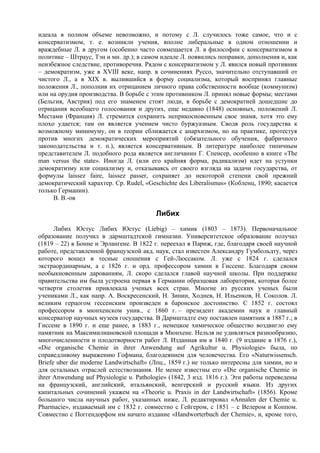 идеала в полном объеме невозможно, и потому с Л. случилось тоже самое, что и с
консерватизмом, т. е. возникли учения, вполне либеральные в одном отношении и
враждебные Л. в другом (особенно часто совмещается Л. в философии с консерватизмом в
политике – Штраус, Тэн и мн. др.); в самом идеале Л. появились поправки, дополнения и, как
неизбежное следствие, противоречия. Рядом с консерватизмом у Л. явился новый противник
– демократизм, уже в XVIII веке, напр. в сочинениях Руссо, значительно отступавший от
чистого Л., а в XIX в. вылившийся в форму социализма, который воспринял главные
положения Л., пополнив их отрицанием личного права собственности вообще (коммунизм)
или на орудия производства. В борьбе с этим противником Л. принял новые формы; местами
(Бельгия, Австрия) под его знаменем стоят люди, в борьбе с демократией дошедшие до
отрицания всеобщего голосования и других, еще недавно (1848) основных, положений Л.
Местами (Франция) Л. стремится сохранить неприкосновенным свое знамя, хотя это ему
плохо удается; там он является учением чисто буржуазным. Сводя роль государства к
возможному минимуму, он в теории сближается с анархизмом, но на практике, протестуя
против многих демократических мероприятий (обязательного обучения, фабричного
законодательства и т. п.), является консервативным. В литературе наиболее типичным
представителем Л. подобного рода является англичанин Г. Спенсер, особенно в книге «The
mаn versus the state». Иногда Л. (или его крайняя форма, радикализм) идет на уступки
демократизму или социализму и, отказываясь от своего взгляда на задачи государства, от
формулы laissez faire, laissez passer, сохраняет до некоторой степени свой прежний
демократический харахтер. Ср. Rudel, «Geschichte des Liberalismus» (Кобленц, 1890; касается
только Германии).
     В. В.-ов

                                         Либих
      Либих Юстус Либих Юстус (Liebig) – химик (1803 – 1873). Первоначальное
образование получил в дармштадтской гимназии. Университетское образование получал
(1819 – 22) в Бонне и Эрлангене. В 1822 г. переехал в Париж, где, благодаря своей научной
работе, представленной французской акд. наук, стал известен Александру Гумбольдту, через
которого вошел в тесные сношения с Гей-Люссаком. Л. уже с 1824 г. сделался
экстраординарным, а с 1826 г. и орд. профессором химии в Гиссене. Благодаря своим
необыкновенным дарованиям, Л. скоро сделался главой научной школы. При поддержке
правительства им была устроена первая в Германии образцовая лаборатория, которая более
четверти столетия привлекала ученых всех стран. Многие из русских ученых были
учениками Л., как напр. А. Воскресенский, Н. Зинин, Ходнев, Н. Ильенков, Н. Соколов. Л.
великим герцогом гессенским произведен в баронское достоинство. С 1852 г. состоял
профессором в мюнхенском унив., с 1860 г. – президент академии наук и главный
консерватор научных музеев государства. В Дармштадте ему поставлен памятник в 1887 г.; в
Гиссене в 1890 г. и еще ранее, в 1883 г., немецкое химическое общество воздвигло ему
памятник на Максимилиановской площади в Мюнхене. Нельзя не удивляться разнообразию,
многочисленности и плодотворности работ Л. Изданная им в 1840 г. (9 издание в 1876 г.),
«Die organische Chemie in ihrer Anwendung auf Agrikultur u. Physiologie» была, по
справедливому выражению Гофмана, благодеянием для человечества. Eго «Naturwissensch.
Briefe uber die moderne Landwirtschaft» (Лпц., 1859 г.) не только интересны для химии, но и
для остальных отраслей естествознания. Не менее известны его «Die organische Chemie in
ihrer Anwendung auf Physiologie u. Pathologie» (1842, 3 изд. 1816 г.). Эти работы переведены
на французский, английский, итальянский, венгерский и русский языки. Из других
капитальных сочинений укажем на «Theorie u. Praxis in der Landwirtschaft» (1856). Кроме
большого числа научных работ, указанных ниже, Л. редактировал «Annalen der Chemie u.
Pharmacie», издаваемый им с 1832 г. совместно с Гейгером, с 1851 – с Велером и Коппом.
Совместно с Поггендорфом им начато издание «Handworterbuch der Chemie», и, кроме того,
 