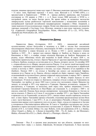 изделия, пищевые продукты) также идут через Л. Ввозная и вывозная торговля (1892) вместе
= 11 милл. тонн, береговая торговля = 6 милл. тонн. Жителей в Л. 517980 (1891), а с
предместьями и Биркенхэдом – 797085. Л. – прежде рыбачья деревушка, при Елизавете
состоявшая из 138 дворов; в 1700 г. г. в Л. было только 5000 жителей; в XVIII в., с
постройкой доков, он начал быстро расти. Во время войны за испанское наследство
ливерпульские купцы разбогатели торговлей невольниками с испанскими колониями и
контрабандной торговлей английскими мануфактурными товарами с Южн. Америкой, а
также вывозом оттуда колониальных товаров. Позже они образовали компанию для развития
торговых сношений с Сев.Амер. Соед. Штатами, захватив в свои руки торговлю хлопком.
Ср. «Lippincott's Geographical Encyclopedia»; Picton, «Memorials of L.» (Л., 1875); Dorn,
«Seehafen des Weltverkehrs» (B., 1892).
     Е. Г.

                                   Ливингстон Давид
       Ливингстон Давид (Livingstone, 1813 – 1883) – знаменитый английский
путешественник; изучал богословие и медицину и в 1840 г. послан был лондонским
миссионерским обществом в Капланд, миссионером. В 1849 г. он прошел от миссионерской
станции Колобенг в стране бечуанов до оз. Нгами; в 1851 г. достиг верхнего течения
Замбези; в 1853 – 56 г. прошел всю южную Африку от Замбези до Лоанды и назад до
Квилимане; в 1865 г., в ноябре, открыл водопады Виктории на Замбези. Вернувшись на
родину, издал «Missionary travels and researches in South Africa». В марте 1858 г., по
поручению правительства, отплыл с братом Чарльсом и 5 другими европейцами в Квидимане
и область Замбези, поднялся до истока реки из оз. Ньясса, которого достиг 16 сентября 1859
г., открыв вблизи его оз. Ширву; два раза посетил Равуму. Л. не достиг своей настоящей цели
– искоренить торговлю невольниками и познакомить туземцев с земледелием и обработкой
хлопка и поэтому в 1864 г. вернулся в Англию, где издал «Narrative of an expedition to the
Zambesi». Осенью 1865 г. он отплыл в Занзибар как консул для внутренней Африки,
поднялся по р. Равуме до оз. Ньяссы, обогнул южный его берег; перешел через Чжамбези,
отдаленнейший из истоков Конго, раньше открытый португальцами; в апреле 1867 г. пришел
к южн. концу оз. Танганайки, а в апр. 1868 г. – к оз. Моэро, открыв Луапулу из него
вытекающую. 18 июля он открыл оз. Бангвеоло, повернул оттуда к северу до Уджиджина на
Танганайке, где пробыл до июля 1869 года и потом стал исследовать страну Маньема (на
западе), из которой в 1871 году вернулся в Уджиджи. Припасы истощились, здоровье Л.
расстроилось; в Уджиджи, за несколько дней перед ним, прибыл американец Стэнли,
посланный Гордоном Беннетом из Нью-Йорка для отыскания Л., о котором с 1869 г. не
имелось известий. Помощь была весьма своевременна: экспедиция Камерона из Англии не
могла отыскать Л. Вместе со Стэнли Л. исследовал в декабре 1871 г. сев. берега Танганайки
и проводил его до Уньянъембе; до августа 1872 г. ожидал новых людей и припасов, потом по
вост. и южн. берегу Танганайки прошел в Казембе, отыскивая предполагаемые истоки Нила
у вост. части Бангвеоло. 1 мая 1873 г. Л. ум. от дизентерии в Читамбо, в Илале. С большими
опасностями верные слуги перенесли тело его на вост. берег, откуда его перевезли в Англию
и похоронили в Вестминстерском аббатстве. В Гласго и Эдинбурге поставлены ему статуи.
Дневники и карты последнего восьмилетнего путешествия Л. изданы Н. Waller'ом: «The last
journals of D. L. in Central Afrika». См. еще: Roberts, «Life and explorations of D. L.»; Stanley,
«How I found L.»; Behm, «L. 's Reisen in Innerafrika 1866 – 73»; R. Andre, «L. der Missionar»;
Blaikie, «Personal life of D. L.»; Barth, «David L.»; Plieninger, «David L.».

                                          Ливония
     Ливония – Под Л. в средние века разумелись все три области, лежащие по вост.
побережью Балт. моря, т. е. нынеш. Лифляндия, Эстляндия и Курляндия. Л. была заселена
 