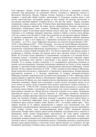 4-мя народами: ливами, эстами (финского племени), леттгалой и латышами (литовск.
племени). Она распадалась на следующие области: Унганния (с Дерптом), Саккала (с
Феллином), Метсеполе, Идумея, Тореида, Антина, Трикатия и Толова. До XIII ст. нельзя
говорить о какой-либо общей политич. организации Л. Отдельные племена жили в ней
вполне самостоятельно; культурный уровень их был низкий. Их религия заключалась в
поклонении явлениям природы. Главным богом у них был бог грома – Перкун, которому
посвящались старые, вековые дубы. В обычае были жертвоприношения; лошадь считалась
наиболее благородной жертвой. На войне жители обнаруживали большую свирепость и
беспощадно четвертовали своих пленных. Покойники сжигались; пепел от их трупов
сохранялся в урнах. В настоящее время найдено немало таких урн. За покойником нередко
сжигались и его любимые домашние животные, лошади и собаки; в могилу клали оружие,
хлеб, мед, монеты и пр. История Л. может быть разделена на три крупных периода. Первый –
со времени утверждения здесь немцев, до 1562 г., когда основанная немцами орденская
организация Л. пала; в этот период все 3 провинции составляли одно политическое целое.
2-й период – до 1710 г., когда Лифляндия находилась под властью сначала Польши (1562 –
1625), а затем Швеции (1625 – 1710), Эстляндия – под властью одной Швеции, Курляндия –
под властью Польши, 3-й период – с начала XVIII ст. до настоящего времени: эпоха русского
владычества, в Курляндии юридически установленного в 1795 г. Первое появление немцев в
Л. относится к началу второй половины XII в. Это были не бременцы, как прежде думали, а
вестфальцы и любчане, которые уже раньше имели свои торговые склады на Готланде, в
Висби. Из Готланда купцы проникали в скандинавские государства и на дальний Восток.
Сношения немцев с туземцами имели сначала характер исключительно торговый; первые
наскоро сколачивали свои лавочки и выставляли в них разную мелочь. Торговля была
меновой. Те из немцев, которые оставались в Л., поддерживали деятельные сношения со
своими соотечественниками; немецкая колонизация принимала все более и более широкие
размеры. С торговлей вскоре соединилась и миссионерская деятельность Мейнгарда, в конце
XII века. Он был первым епископом Л. (1186 – 1196); столицей его был Икскуль (Икескола).
Новая епископия находилась в зависимости от бременского архиепископа. Распространение
христианства встречало в Л. большие препятствия со стороны язычников-туземцев.
Мейнгарду оказывал покровительство полоцкий князь Владимир. В 1188 г. Мейнгард строит
первую церковь и укрепляет Икскуль. Неоднократно обращался он за помощью к римскому
папе; Целестин III обещал ему свое покровительство, проповедовал крестовый поход против
ливонских язычников, обещал всем участникам в походе полное отпущение грехов, но из
этого ничего не вышло. Более успешною была сначала деятельность второго епископа Л.,
Бертольда (1196 – 1199). В 1198 г. большое крестоносное войско высадилось у устьев Двины
и успешно повело борьбу с язычниками. В следующем году счастье изменило немцам: они
были разбиты, епископ пал. Немцы жестоко отомстили туземцам за его смерть. Водворение
христианства выпало на долю третьего епископа Л., настоящего основателя ливонского
государства, Альберта фон Буксгевден или Аппельдерн (1199 – 1229). Вооруженный апостол
ливов, как называли Альберта, заручился помощью и дружбою датского короля Канута и
вступил на ливонскую территорию, имея в одной руке меч, в другой распятие. Ему без
особенного труда удалось смирить ливов. Весною 1201 г. он основал новый город – Ригу;
первым жителям ее он даровал преимущества и перенес туда епископский стол. Для
утверждения и распространения христианства и немецкой культуры на востоке Балтийского
моря Альберт основал здесь духовно-рыцарский орден (1202), названный орденом
меченосцев. Рыцари нового ордена давали клятву безбрачия, послушания папе и епископу и
обязывались всеми силами распространять христианство. Во главе ордена становился
магистр или мейстер; следующую иерархическую ступень составляли комтуры или
командоры, ведавшие военное дело, сбор десятины, светский суд, наблюдение за орденскими
землями и вместе с магистром составлявшие капитул. Отношения магистра и епископа были
вначале самые дружественные; в отсутствие одного другой замещал его должность. Но при
ближайших преемниках Альберта между двумя властями возникает соперничество и борьба.
 