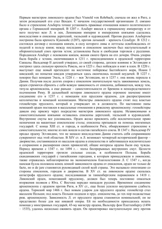 Первым магистром ливонского ордена был Viunold von Rohrbach; сначала он жил в Риге, а
затем резиденцией его стал Венден. С началом государственной организации Л. связано
было и стремление Альберта точнее установить правовые отношения нового политического
органа с Германской империей. В 1207 г. Альберт явился к германскому императору и от
него получил всю Л. в лен, Ленниками империи и имперскими князьями сделались
впоследствии и епископы дерптский, эзельский и курляндский. Против русских Альбертом
построена была крепость Кукенойс (1207), против латышей – крепость Сельбург. В 1212 г.
состоялся договор с полоцким князем, в силу которого ливы и леттгалы освобождались от
податей в пользу князя; между последним и епископом заключен был наступательный и
оборонительный союз против эстов; установлена была и свободная торговля с русскими.
Породнился Альберт с псковским князем, женив своего брата на его дочери. Очень упорна
была борьба с эстами, окончившаяся в 1211 г. присоединением к орденской территории
Саккалы. Вальдемар II датский утвердил, со своей стороны, датское влияние в Эстляндии и
построил здесь сильную крепость Ревель, но в 1223 г. был побежден и взят в плен. В 1220 г.
выступает еще новый претендент на восточное побережье Балтийского моря, Иоанн I
шведский; но попытки шведов утвердиться здесь окончились полной неудачей. В 1227 г.
покорен был немцами Эзель, в 1228 г. – вся Эстляндия, но в 1237 г. она вновь перешла к
Дании. Получив после долгих споров с епископом значительную часть завоеванных земель,
орден стремится сбросить с себя всякую зависимость от епископа, добившегося, между тем,
титула архиепископа, а еще раньше – самостоятельности от Бремена и непосредственного
подчинения Риму. В дальнейшей истории ливонского ордена огромное значение имеет
соединение его в 1237 г. с немецким или прусским орденом, для распространения
католичества и немецкой колонизации. Магистры ливонского ордена стоят под властью
гохмейстера прусского, который и утверждает их в должности. По настоянию папы
немецкий орден поставлен в вассальные отношения к рижскому архиепископу: гохмейстеры
давали ему присягу через посредство магистров ливонского ордена. Независимыми и
самостоятельными князьями оставались епископы дерптский, эзельский и курляндский.
Внутренние смуты все усиливались. Орден желал присвоить себе исключительное право
назначения на вакантные епископские столы; епископы призывали на помощь иноземных
государей. С конца XIII ст. и города, в особенности Рига, обнаруживают стремление к
самостоятельности; многие из них вошли в состав ганзейского союза. В 1347 г. Вальдемар IV
продал ордену Эстляндию, что не мешало впоследствии Дании считать себя сохранившею
суверенитет над этой областью. В XIV ст. в Л. возникает четвертый исторический фактор –
дворянство, составившееся из вассалов ордена и епископства и заботившееся исключительно
о сохранении и расширении своих привилегий; общие интересы ордена были ему чужды.
Период времени с 1347 г. по 1494 г. – эпоха беспрерывных внутренних смут. Целости
орденской территории грозили сильные соседи, в особенности Польша. Борьба
скандинавских государей с ганзейскими городами, к которым принадлежали и ливонские,
также отражалась неблагоприятно на экономическом благосостоянии Л. С 1347 г., когда
папская булла положила конец ленной зависимости ордена от епископов, орден не только de
facto, но и de jure становится руководящей силой всей страны. Это вызывало оппозицию со
стороны епископов, городов и дворянства. В XV ст. на ливонском ордене сказалась
катастрофа прусского ордена; последовавшая за танненбергским поражением в 1410 г.
Ливонский орден, помогавший прусскому, должен был теперь постоянно опасаться
вторжения поляков с Юга. С Востока нередко нападали русские. Временное соединение
архиепископа с орденом против Риги, в XV ст., еще более усилило внутреннюю слабость
ордена. Торнский мир 1466 г. был новым ударом для прусского ордена: гохмейстер стал
вассалом Польши; под власть Польши подпали и прус. епископства, до тех пор подвластные
риж. архиепископу. Зависимость Л. от прусского ордена становится номинальной; он не
представлял более для нее никакой опоры. Ей по необходимости приходилось искать
помощи у иностранных государей, 43-му магистру ордена, Вальтеру фон Плеттенбергу (1494
– 1535), удалось несколько оживить орден. Он проектировал наступательную лигу против
 