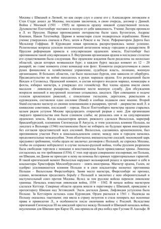 Москвы с Швецией и Литвой; но как скоро слух о союзе его с Александром литовским и
Стен Стуре дошел до Москвы, последняя заключила, в свою очередь, договор с Данией.
Война с Москвой (1501 – 1505) не принесла ордену никакой существенной пользы.
Духовенство Плеттенберг поставил в полную от себя зависимость. Учение Лютера проникло
в Л. из Пруссии. Первые проповедники лютеранства были здесь Бугенгаген, Андреас
Кнепкен, Иаков Тегетмейер. Церкви и монастыри стали подвергаться ограблению. Новое
учение утвердилось сначала в Риге, затем в Ревеле и на Эзеле. Реформатором Дерпта был
Мельхиор Гоффман. В Курляндии новая проповедь распространялась менее успешно.
Религиозные вопросы усилили политический антагонизм между городами и рыцарством. В
Пруссии реформация привела к секуляризации орденских земель; Плеттенберг был
противником такой секуляризации в Л. Внутренняя организация ордена в последнее столетие
его существования была следующая. Все орденские владения были разделены на несколько
областей, среди которых возвышался бург; а каждом бурге заседал конвент из 12 – 20
рыцарей; во главе конвента стоял командор или фохт. Конвенты сосредоточивали в своих
руках финансовое и хозяйственное управление, судебную власть, полицию, военную
организацию. В больших областях, где было несколько бургов, они зависели от обербурга.
Предводительство на войне находилось в руках маршала ордена. Его резиденцией были
Венден и Сегевольд. Орденский конвент, в состав которого входили маршал, командоры и
фохты, избирал магистра, а утверждал его гохмейстер. Все члены ордена имели своих
вассалов – ливонское рыцарство, обязанное нести военную службу. Для обсуждения
вопросов внешней и внутренней политики созывались ландтаги. При совещании и подаче
голосов архиепископ рижский, с епископами эзельским, дерптским, ревельским и
курляндским, составляли одно сословие (Stand) и сообща подавали свое мнение. Второй
Stand составлял магистр со своими помощниками и рыцарями, третий – дворянство всей Л. и
княжеские советники, последний – города. После Плеттенберга магистры ордена старались
целым рядом уступок Москве предупредить открытый разрыв с нею. Для организации
твердого правительства они были слишком слабы; не решались они и на секуляризацию
орденских земель. Когда коадъютором архиеп. рижского сделался Вильгельм, маркграф
бранденбургский, племянник Сигизмунда II Августа, и этим усилилось влияние Польши, на
ландтаге в Вольмаре (1546) постановлено было не избирать на будущее время иностранцев
без согласия представителей всех сословий. Вильгельм, сделавшись архиепископом, был
противником участия Риги в шмалькальденском союзе; между ним и городом начались
продолжительные междоусобия. Этим облегчалось вмешательство соседей; московский царь
предъявил требование, чтобы орден не заключал договоров с Польшей, не спросясь Москвы,
чтобы он сохранял нейтралитет в случае польско-русской войны, чтобы русским разрешена
была свободная торговля с немцами и восстановлены были православные храмы. Ливонцы
согласились на эти требования (1554). С этих пор орден совершенно изолирован; ни Польша,
ни Швеция, ни Дания не приходят к нему на помощь без прямых территориальных гарантий.
В такой критический момент Вильгельм нарушает вольмарский рецесс и призывает к себе в
коадъюторы Христофора Мекленбургского – опять иностранца. Магистр ордена, Гален, не
одобрял усиливавшегося влияния Польши и в свои коадъюторы назначил противника
Польши – Вильгельма Фюрстенберга. Заняв место магистра, Фюрстенберг не признал,
однако, возможным продолжать борьбу с Польшей и заключил с нею оборонительный и
наступательный союз против Москвы. Вслед за тем русские войска перешли ливонские
границы. Началась известная ливонская война, 1558 – 1582. В начале войны магистром
сделался Кеттлер. Северные области ордена вошли в переговоры с Швецией, приведшие к
протекторату Швеции над Эстляндией. Эзель достался Дании, Лифляндия уступлена была
Польше. За Кеттлером осталась одна Курляндия. Орден распался в 1561 г. Надежды на
Польшу оказались тщетными: она ввела в страну иезуитов и стала попирать все исконные
права и привилегии Л., в особенности после окончания войны с Россией. Вследствие
притязаний Сигизмунда III на шведский престол между Польшей и Швецией началась война;
неуспешная для Швеции при Карле IX, она принесла ей ряд побед при Густаве II Адольфе. В
 