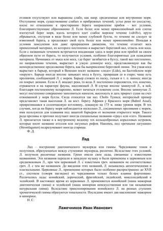 отливов отсутствуют или выражены слабо, как напр. средиземные или внутренние моря.
Отступание моря, существование слабых и прибрежных течений, устье реки по соседству,
косое по отношению к простиранию берега направление прибоя – вот условия,
благоприятствующие образованию Л. Если более или менее прямолинейный или слегка
изогнутый берег моря, вдоль которого идет слабое морское течение («drift»), круто
обрывается, отступая в виде более или менее глубокой бухты, то течение не следует за
извилиной берега, а продолжает свой путь более или менее прямолинейно. Попадая в
условия замедления или даже прекращения движения, это течение отлагает весь
принесенный материал, из которого постепенно и вырастает береговой вал, отмель или коса.
Если с названным течением встречается впадающая здесь в море река или прибой на своем
обратном пути от берега, то получаются условия, особенно благоприятные для осаждения
материала. Начинаясь от мыса или носа, где берег загибается в бухту, такой вал постепенно,
по направлению течения, вырастает в узкую длинную косу, представляющую как бы
непосредственное продолжение берега, как бы выпрямление береговой линии. Эта узкая коса
вырастает в барьер, который в Венеции носит название «лидо» (Lido), на Балтийском море
«нерунг». Барьер иногда вполне замыкает вход в бухту, превращая ее в озеро; чаще есть
проливчик, сообщающий Л. с морем. Барьер сложен из песку, гальки и т. п. наноса; иногда
он покрыт дюнами. Если в Л. впадает река, то вода Л. постепенно опресняется, что, конечно,
отражается и на характере фауны, населяющей Л. В случае вполне замкнутой Л., в ней,
благодаря постепенному испарению, может начаться отложение соли. Вполне замкнутые Л.
могут постепенно совершенно заполниться наносом, высохнуть и дать прирост суши на счет
отвоеванной у моря бухты. Сюда относятся так наз. Chotts Туниса; интересный пример
представляет такая высохшая Л. на вост. берегу Африки у Красного моря (Bahrel Assal),
превратившаяся в солончаковую котловину, лежащую на 173 м. ниже уровня моря. В тех
случаях, когда на берегу моря наблюдаются несколько Л., соединенных проливами с морем,
ими пользуются для плавания под защитой барьеров от волнения открытого моря. Такого
рода проливы и протоки получают иногда специальные названия «грау» или «гат». Название
Л. прилагается также и к внутреннему водоему тех кольцеобразных коралловых островов,
которые носят название атоллов или лагунных рифов. Наконец, под «речными лагунами»
(Stromlagunen) подразумевают иногда старицы.
     Ф. Д.

                                          Лад
      Лад – построение диатонического звукоряда или гаммы. Чередование тонов и
полутонов, образующихся между ступенями звукоряда, различно. Вследствие этих условий,
Л. получили различные названия. Греки имели свои лады, связанные с известными
названиями. Эти названия перешли в западную музыку и были применены к церковным или
средневековым Л., при чем церковный Л. с известным греч. названием не соответствовал
греч. Л. с тем же названием. До введения этих названий, Л. назывались автентическими и
плагиальными. Церковные Л., применение которых было особенно распространено до XVII
ст., состояли (говоря наглядно) из чередования только белых клавиш фортепиано.
Различались лады: ионийский, дорический, фригийский, лидийский, миксолидийский и
эолийский. В настоящее время из церковных Л. применяются ионийский (наша мажорная
диатоническая гамма) и эолийский (наша минорная неискусственная или так называемая
натуральная гамма). Вследствие транспонировании ионийского Л. на разных ступенях
хроматической гаммы образуются тональности. Последние имеют два наклонения: мажорное
и минорное.
      Н. С.

                          Лажечников Иван Иванович
 