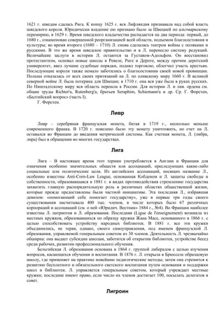 1621 г. шведам сдалась Рига. К концу 1625 г. вся Лифляндия признавала над собой власть
шведского короля. Юридически владение ею признано было за Швецией по альтмаркскому
перемирию, в 1629 г. Время шведского владычества распадается на два периода: первый, до
1680 г., ознаменован совершенной реорганизацией всей области, подъемом благосостояния и
культуры; во время второго (1680 – 1710) Л. снова сделалась театром войны с поляками и
русскими. В это же время шведское правительство и в Л. перенесло систему редукций.
Величайшие заслуги в истории Л. остаются за Густавом-Адольфом. Он восстановил
протестантизм, основал новые школы в Ревеле, Риге и Дерпте, между прочим дерптский
университет, ввел лучшие судебные порядки, поднял торговлю, облегчил участь крестьян.
Последующие короли также немало заботились о благосостоянии своей новой провинции.
Польша отказалась от всех своих притязаний на Л. по оливскому миру 1660 г. В великой
северной войне Л. была потеряна для Швеции; в 1710 г. она вся уже была в руках русских.
По Ништадтскому миру вся область перешла к России. Для истории Л. и лив. ордена см.
общие труды Richter'a, Rutenberg'a, братьев Seraphim, Schiemann'a и др. Ср. Г. Форстен,
«Балтийский вопрос» (часть I).
     Г. Форстен.

                                        Ливр
     Ливр – серебряная французская монета, битая в 1719 г., несколько меньше
современного франка. В 1720 г. повелено было эту монету уничтожить, но счет на Л.
оставался во Франции до введения метрической системы. Как счетная монета, Л. (либра,
лира) был в обращении во многих государствах.

                                        Лига
     Лига – В настоящее время этот термин употребляется в Англии и Франции для
означения особенно значительных обществ или ассоциаций, преследующих какие-либо
социальные или политические цели. Из английских ассоциаций, носящих название Л.,
особенно известны Anti-Corn-Law League, основанная Кобденом и Л. защиты свободы и
собственности, образовавшаяся в 1881 г. в видах противодействия стремлению государства
захватить главную распорядительную роль в различных областях общественной жизни,
которые прежде предоставлены были частной инициативе. Эта последняя Л., избравшая
девизом: «помогающий себе помогает государству», уже в первые три годы своего
существования насчитывала 400 тыс. членов, в числе которых было 67 различных
корпораций и ассоциаций (см. о ней «Юридич. Вестник» 1884 г., №4). Во Франции наиболее
известны Л. патриотов и Л. образования. Последняя (Ligue de l'enseignement) возникла из
местных кружков, образовавшихся по образцу кружка Жана Масе, основанного в 1866 г. с
целью способствовать устройству народных библиотек. В 1881 г. все эти кружки
объединились, не теряя, однако, своего самоуправления, под именем французской Л.
образования, управляемой генеральным советом из 30 членов. Деятельность Л. чрезвычайно
обширна: она выдает субсидии школам, заботится об открытии библиотек, устройстве бесед
среди рабочих, развитии профессионального обучения.
     Бельгийская Л. образования основана в 1864 г. группой либералов с целью изучения
вопросов, касающихся обучения и воспитания. В 1876 г. Л. открыла в Брюсселе образцовую
школу, где применяет на практике новейшие педагогические методы; затем она стремится к
развитию бесплатного и обязательного светского воспитания путем основания и поддержки
школ и библиотек. Л. управляется генеральным советом, который учреждает местные
кружки; последние имеют право, если число их членов достигает 100, посылать делегатов в
совет.

                                      Лигроин
 