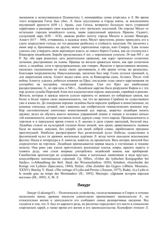 наемников к возмутившемуся Псамметиху I, киммерийцы снова вторглись в Л. Во время
этого вторжения Гигес был убит, Л. была опустошена и Сарды взяты, за исключением
внутренней крепости (650 г.). Ардис, сын Гигеса, возвратил большую часть утерянной
территории и расширил свои владения на счет греческих поселений. Он отрезал Милет от
остальных городов ионийского союза, заняв укрепленный акрополь Приены. Садиатт,
следующий царь (630 – 618), дважды разбил пехоту города Милета в долине Меандра.
Алиатт (617 – 560), отчаявшись в надежде взять Милет приступом, решил принудить его к
сдаче посредством голода, но это решение разбилось о стойкость милетцев. Он заключил с
ними мир и, бросившись на другие, менее укрепленные города, взял Смирну. Едва только
удалось ему утвердить свою верховную власть до левого берега Галиса, как он столкнулся с
Киаксаром мидийским. Борьба продолжалась 6 лет, с переменным успехом. 28 мая 585 г. до
Р. Хр. оба царя решились дать решительное сражение, как вдруг произошло солнечное
затмение, расстроившее их планы. Иранцы не желали сражаться иначе, как при солнечном
свете, а лидийцы, хотя и предупрежденные, как говорят, Фалесом о предстоявшем явлении,
оказались смущенными не менее своих противников, и обе армии тотчас же разошлись.
Благодаря посредничеству Навуходоносора, заключен был мир; Галис остался границей, и,
для закрепления союза, Алиатт выдал свою дочь за Киаксарова сына, Астиага. После этой
войны Алиатту удалось добиться влияния на Ефес; последние годы своего царствования он
употребил на постройку гигантской гробницы. Сын его Крез дал наибольшее
распространение Л., но при нем, в 546 г., Лидийское царство было разрушено Киром и с тех
пор делило судьбы Передней Азии под владычеством персов, македонян, сирийцев и римлян.
Жители, которые и прежде многое успели перенять от живших по побережью греков, все
более и более теряли свою национальность, так что во времена Страбона не существовало
уже и языка их. До покорения персами лидийцы были народом храбрым и воинственным; их
конница считалась лучшей, они славились как изобретатели гимнастических военных игр.
Кир систематически уничтожал воинственный дух народа, запретил лидийцам носить
оружие, велел их обучать вместо военных упражнений пению и танцам и положил начало
той изнеженности, которая составила потом дурную славу этого народа. Промышленность и
торговля и в персидское время стояли в Л. высоко и дали стране цветущий, богатый вид.
Лидийцы стояли на культурной ступени более низкой, чем греки; нравственность лидянок
была не высока; девушки, без ущерба для своей доброй славы, зарабатывали приданое
проституцией. Наиболее распространен был религиозный культ Кибелы; существовал и
фаллический культ (в древних могильных курганах Л. везде почти находили исполинские
фаллы). Наука и литература в Л. никогда, кажется, не процветали. Весь интерес жителей был
сосредоточен на торговле. Лидийцам приписывается первая мысль о гостиницах и чеканке
монеты. Они рано уже умели приготовлять роскошные платья, ковры, красить шерсть и
плавить руду; они стали впервые употреблять лидийский камень как пробирный.
Самобытная архитектура их сохранилась лишь в могильных памятниках в виде круглых,
конусообразно кончающихся строений. Ср. Olfers, «Ueber die lydischen Konigsgraber bei
Sardes». («Abhandlung der Berl. Akad. der Wissenschaften» 1858); Schubert, «Geschichte der
Konige von Lydien» (Бреславль, 1884); Holzer, «Das Zeitalter des Gyges» («Rhein. Museum»,
XXXV); Barclay V. Head, «The coinage of Lydia and Persia» (Лондон, 1877); Radet, «La Lydie et
le monde grec au temps des Mermnades» (П., 1893); Масперо, «Древняя история народов
востока» (М., 1895). А. М. Л.

                                         Ликург
     Ликург (LukourgoV). – Политическое устройство, господствовавшее в Спарте в течение
нескольких веков, древние писатели единогласно приписывают законодателю Л., но
относительно жизни и деятельности его сообщают самые разноречивые сведения. Все
сходятся в том, что Л. был из царского рода, но различно определяют его место в генеалогии
спартанских царей, а также время его жизни и его законодательства. Ксенофонт относит Л.
 