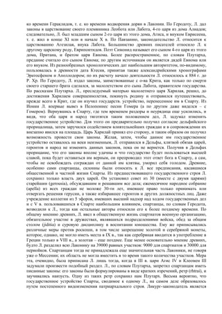 ко времени Гераклидов, т. е. ко времени водворения дорян в Лаконии. По Геродоту, Л. дал
законы в царствование своего племянника Леобота или Лабота, 4-го царя из дома Алиадов;
следовательно, Л. был младшим сыном 2-го царя из этого дома, Агиса, и внуком Еврисеена,
т. е. жил в конце XI или в начале Х в. По Павзанию, законодательство Л. относится к
царствованию Агезилая, внука Лабота. Большинство древних писателей относило Л. к
другому царскому роду, Еврипонтидов. Поэт Симонид называет его сыном 4-го царя из этого
дома, Притана, и братом царя Евнома. Более распространенное, по словам Плутарха,
предание считало его сыном Евнома; по другим источникам он является дядей Евнома или
его внуком. Из разнообразных хронологических дат наибольшим авторитетом, по-видимому,
пользовалась в древности дата Ктесия, принятая также александрийскими хронографами
Эратосфеном и Аполлодором; по их расчету начало деятельности Л. относилось к 884 г. до
Р. Хр. По Геродоту, Л. издал законы, заимствованные с о-ва Крита, как только по смерти
своего старшего брата сделался, за малолетством его сына Лабота, правителем государства.
По рассказам Плутарха. Л., преследуемый матерью малолетнего царя Харилая, решил, до
достижения Харилаем совершеннолетия, покинуть родину и отправился путешествовать,
прежде всего в Крит, где он изучил государств. устройство, перенесенное им в Спарту. Из
Ионии Л. впервые вывез в Пелопоннес песни Гомера (а по другим даже виделся – с
Гомером). Вернувшись в Спарту, где тем временем раздоры и неурядица еще усилились, и
видя, что оба царя и народ тяготятся таким положением дел, Л. задумал изменить
государственное устройство. Для этого он предварительно получил согласие дельфийского
прорицалища, затем заручился содействием влиятельнейших граждан и в сопровождении их
внезапно явился на площадь. Царь Харилай принял его сторону, и таким образом он получил
возможность провести свои законы. Желая, затем, чтобы данное им государственное
устройство оставалось на веки неизменным, Л. отправился в Дельфы, клятвой обязав царей,
геронтов и народ не изменять данных законов, пока он не вернется. Получив в Дельфах
прорицание, что его законы вполне удачны и что государство будет пользоваться высшей
славой, пока будет оставаться им верным, он препроводил этот ответ бога в Спарту, а сам,
чтобы не освобождать сограждан от данной им клятвы, уморил себя голодом. Древние,
особенно сами спартанцы, склонны были относить к Л. все предписания, касавшиеся
общественной и частной жизни Спарты. Из предшествовавшего государственного строя Л.
сохранил только власть двух царей. Он установил совет из 30 (вместе с двумя царями)
старейшин (gerousia), обсуждавшим и решавшим все дела; ежемесячное народное собрание
(apella) из всех граждан не моложе 30-ти лет, имевшее право только принимать или
отвергать решения герусии, а также избиравшее геронтов и других должностных лиц. Даже
учреждение коллегии из 5 эфоров, имевших высший надзор над ходом государственных дел
и с V в. пользовавшихся в Спарте наибольшим влиянием, спартанцы, по словам Геродота,
возводили к Л., тогда как остальные авторы относили его к более позднему времени. По
общему мнению древних, Л. ввел в общественную жизнь спартиатов военную организацию,
обязательное участие в дружествах, являвшихся подразделениями войска, обед за общим
столом (jiditia) и суровую дисциплину в воспитании юношества. Ему же приписывались
различные меры против роскоши, в том числе запрещение золотой и серебряной монеты,
которое, однако, не могло иметь места в IX в., так как серебряная вводится в употребление в
Греции только в VIII в., а золотая – еще позднее. Еще менее основательно мнение древних,
будто Л. разделил всю Лаконику на 39000 равных участков: 9000 для спартиатов и 30000 для
периойков. Спартанцам тогда не принадлежала еще значительная часть Лаконики, не говоря
уже о Мессении; их область не могла вместить в то время такого количества участков. Мера
эта, очевидно, была приписана Л. лишь тогда, когда в III в. цари Агис IV и Клеомен III
задумали произвести подобный раздел. Л., по словам Плутарха, запретил спартанцам иметь
писанные законы: его законы были формулированы в виде кратких изречений, ретр (rhtrai), и
заучивались наизусть. Одну из таких ретр сохранил нам Плутарх. Весьма вероятно, что
государственное устройство Спарты, сводимое к одному Л., на самом деле образовалось
путем постепенного видоизменения патриархального строя. Ликург-законодатель является
 