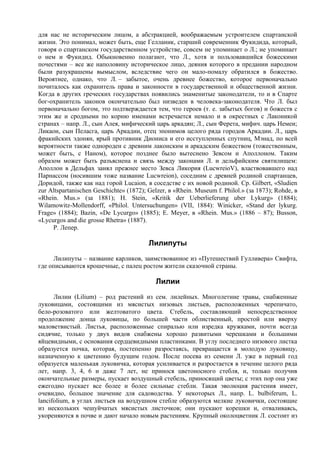 для нас не историческим лицом, а абстракцией, воображаемым устроителем спартанской
жизни. Это понимал, может быть, еще Гелланик, старший современник Фукидида, который,
говоря о спартанском государственном устройстве, совсем не упоминает о Л.; не упоминает
о нем и Фукидид. Обыкновенно полагают, что Л., хотя и пользовавшийся божескими
почестями – все же наполовину историческое лицо, деяния которого в предании народном
были разукрашены вымыслом, вследствие чего он мало-помалу обратился в божество.
Вероятнее, однако, что Л. – забытое, очень древнее божество, которое первоначально
почиталось как охранитель права и законности в государственной и общественной жизни.
Когда в других греческих государствах появились знаменитые законодатели, то и в Спарте
бог-охранитель законов окончательно был низведен в человека-законодателя. Что Л. был
первоначально богом, это подтверждается тем, что героев (т. е. забытых богов) и божеств с
этим же и сродными по корню именами встречается немало и в окрестных с Лаконикой
странах – напр. Л., сын Алея, мифический царь аркадян; Л., сын Ферета, мифич. царь Немеи;
Ликаон, сын Пеласга, царь Аркадии, отец эпонимов целого ряда городов Аркадии. Л., царь
фракийских эдонян, ярый противник Диониса и его исступленных спутниц, Мэнад, по всей
вероятности также однороден с древним лаконским и аркадским божеством (тожественным,
может быть, с Наном), которое позднее было вытеснено Зевсом и Аполлоном. Таким
образом может быть разъяснена и связь между законами Л. и дельфийским святилищем:
Аполлон в Дельфах занял прежнее место Зевса Ликория (LucwreioV), властвовавшего над
Парнассом (носившим тоже название Lucwreion), соседним с древней родиной спартанцев,
Доридой, также как над горой Lucaion, в соседстве с их новой родиной. Ср. Gilbert, «Sludien
zur Altspartanischen Geschichte» (1872); Gelzer, в «Rhein. Museum f. Philol.» (за 1873); Rohde, в
«Rhein. Mus.» (за 1881); H. Stein, «Kritik der Ueberlieferung uber Lykurg» (1884);
Wilamowitz-Mollendorff, «Philol. Untersuchungen» (VII, 1884): Winicker, «Stand der lykurg.
Frage» (1884); Bazin, «De Lycurgo» (1885); E. Meyer, в «Rhein. Mus.» (1886 – 87); Busson,
«Lycurgos and die grosse Rhetra» (1887).
     P. Лепер.

                                         Лилипуты
     Лилипуты – название карликов, заимствованное из «Путешествий Гулливера» Свифта,
где описываются крошечные, с палец ростом жители сказочной страны.

                                            Лилии
      Лилии (Lilium) – род растений из сем. лилейных. Многолетние травы, снабженные
луковицами, состоящими из мясистых низовых листьев, расположенных черепичато,
бело-розоватого или желтоватого цвета. Стебель, составляющий непосредственное
продолжение донца луковицы, по большей части облиственный, простой или вверху
маловетвистый. Листья, расположенные спиралью или изредка кружками, почти всегда
сидячие, только у двух видов снабжены хорошо развитыми черешками и большими
яйцевидными, с основания сердцевидными пластинками. В углу последнего низового листка
образуется почка, которая, постепенно разростаясь, превращается в молодую луковицу,
назначенную к цветению будущим годом. После посева из семени Л. уже в первый год
образуется маленькая луковичка, которая усиливается и разростается в течение целого ряда
лет, напр. 3, 4, 6 и даже 7 лет, не принося цветоносного стебля, и, только получив
окончательные размеры, пускает воздушный стебель, приносящий цветы; с этих пор она уже
ежегодно пускает все более и более сильные стебли. Такая эволюция растения имеет,
очевидно, большое значение для садоводства. У некоторых Л., напр. L. bulbiferum, L.
lancifolium, в углах листьев на воздушном стебле образуются мелкие луковички, состоящие
из нескольких чешуйчатых мясистых листочков; они пускают корешки и, отваливаясь,
укореняются в почве и дают начало новым растениям. Крупный околоцветник Л. состоит из
 