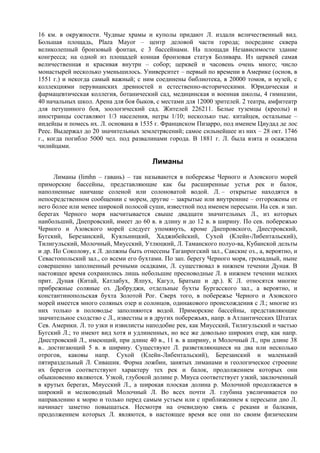 16 км. в окружности. Чудные храмы и куполы придают Л. издали величественный вид.
Большая площадь, Plaza Mayor – центр деловой части города; посредине сквера
великолепный бронзовый фонтан, с 3 бассейнами. На площади Независимости здание
конгресса; на одной из площадей конная бронзовая статуя Боливара. Из церквей самая
величественная и красивая внутри – собор; церквей и часовень очень много; число
монастырей несколько уменьшилось. Университет – первый по времени в Америке (основ, в
1551 г.) и некогда самый важный; с ним соединены библиотека, в 20000 томов, и музей, с
коллекциями перувианских древностей и естественно-историческими. Юридическая и
фармацевтическая коллегия, ботанический сад, медицинская и военная школы, 4 гимназии,
40 начальных школ. Арена для боя быков, с местами для 12000 зрителей. 2 театра, амфитеатр
для петушиного боя, зоологический сад. Жителей 226211. Белые туземцы (креолы) и
иностранцы составляют 1/3 населения, негры 1/10; несколько тыс. китайцев, остальные –
индейцы и помесь их. Л. основана в 1535 г. Франциском Пизарро, под именем Циудад де лос
Реес. Выдержал до 20 значительных землетрясений; самое сильнейшее из них – 28 окт. 1746
г., когда погибло 5000 чел. под развалинами города. В 1881 г. Л. была взята и осаждена
чилийцами.

                                        Лиманы
      Лиманы (limhn – гавань) – так называются в побережье Черного и Азовского морей
приморские бассейны, представляющие как бы расширенные устья рек и балок,
наполненные наичаще соленой или солоноватой водой. Л. – открытые находятся в
непосредственном сообщении с морем, другие – закрытые или внутренние – отгорожены от
него более или менее широкой полосой суши, известной под именем пересыпи. На сев. и зап.
берегах Черного моря насчитывается свыше двадцати значительных Л., из которых
наибольший, Днепровский, имеет до 60 в. в длину и до 12 в. в ширину. По сев. побережью
Черного и Азовского морей следует упомянуть, кроме Днепровского, Днестровский,
Бугский, Березанский, Куяльницкий, Хаджибейский, Сухой (Клейн-Либентальский),
Тилигульский, Молочный, Mиyccкий, Утлюцкий, Л. Таманского полуо-ва, Кубанской дельты
и др. По Соколову, к Л. должны быть отнесены Таганрогский зал., Сакские оз., а, вероятно, и
Севастопольский зал., со всеми его бухтами. По зап. берегу Черного моря, громадный, ныне
совершенно заполненный речными осадками, Л. существовал в нижнем течении Дуная. В
настоящее время сохранились лишь небольшие пресноводные Л. в нижнем течении мелких
прит. Дуная (Китай, Катлабух, Ялпух, Кагул, Братыш и др.). К Л. относятся многие
прибрежные соляные оз. Добруджи, отдельные бухты Бургасского зал., а вероятно, и
константинопольская бухта Золотой Рог. Сверх того, в побережье Черного и Азовского
морей имеется много соляных озер и солонцов, одинакового происхождения с Л.; многие из
них только в половодье заполняются водой. Приморские бассейны, представляющие
значительное сходство с Л., известны и в других побережьях, напр. в Атлантических Штатах
Сев. Америки. Л. то узки и извилисты наподобие рек, как Mиyсский, Тилигульский и частью
Бугский Л.; то имеют вид хотя и удлиненных, но все же довольно широких озер, как напр.
Днестровский Л., имеющий, при длине 40 в., 11 в. в ширину, и Молочный Л., при длине 38
в.. достигающий 5 в. в ширину. Существуют Л. разветвляющиеся на два или несколько
отрогов, каковы напр. Сухой (Клейн-Либентальский), Березанский и маленький
пятираздельный Л. Сивашик. Форма ложбин, занятых лиманами и геологическое строение
их берегов соответствуют характеру тех рек и балок, продолжением которых они
обыкновенно являются. Узкой, глубокой долине р. Mиyca соответствует узкий, заключенный
в крутых берегах, Миусский Л., а широкая плоская долина р. Молочной продолжается в
широкий и мелководный Молочный Л. Во всех почти Л. глубина увеличивается по
направлению к морю и только перед самым устьем или с приближением к пересыпи дно Л.
начинает заметно повышаться. Несмотря на очевидную связь с реками и балками,
продолжением которых Л. являются, в настоящее время все они по своим физическим
 