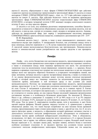 ацетил-Л. кислота, образующаяся в виде эфиров C3H4(O.COCH3)(CO2R)3 при действии
хлористого ацетила на упомянутые триметиловый и триэтиловый эфиры Л. кислоты и в виде
ангидрида C3H4(O. COH3)(COHO)(CO)2O (крист., темп. пл. 121°) при действии хлористого
ацетила на самую Л. кислоту. При действии йодистого этила на натриевое производное
триэтилового эфира C3H4(NaO)(CO2С2H5)3 получен тетраэтиловый эфир С3Н4(ОС2Н5)
(СО2С2Н5)3, в котором четвертый остаток С2Н5 замещает водород алкогольного водного
остатка Л. кисл. по типу простых эфиров.
     Л. кислота и ее соли, под влиянием различных микроорганизмов, способны бродить:
выделяется углекислота и образуются обыкновенно уксусная или масляная кислоты, или же
обе вместе, а иногда еще, смотря по условиям, спирт, водород и янтарная кислота. Аммиак,
действуя на триметильный эфир, дает наряду с цитраминовыми кислотами цитрамид
C3H4(OH)(CONH2)3, кристаллическое вещество, плавящееся с разложением при 210 – 215°.
     Ф. Ю. Ворожейкин.
     Лимонная кислота (мед.) – чистая, а чаще в виде свежевыжатого лимонного сока,
назначается внутрь при скорбуте. У лихорадящих больных, как утоляющее жажду питье в
виде лимонада, шипучих порошков и т. п. В случае отравления щелочами (содой, поташем)
Л. кислотой можно воспользоваться безотлагательно, как противоядием. Лимонно-кислое
железо и лимонно-кислый хинин употребляются как горькие средства и как препараты
железа.

                                        Лимфа
     Лимфа – есть почти бесцветная или желтоватая жидкость, просачивающаяся из крови
через тончайшие стенки кровеносных капилляров и пропитывающая все тканевые элементы,
а также и остающиеся между ними тканевые промежутки или щели. Ею доставляются
элементам тела (за исключением только форменных элементов крови, т. е. красных, белых
шариков и кровяных пластинок) все нужные им питательные вещества и в нее же попадают
прежде всего все продукты обратного белкового и углеродного метаморфоза тканей, как
напр. мочевина, мочевые кислоты и другие экстрактивные вещества, а также и углекислота.
Л. по своему физиологическому значению может поэтому вполне считаться внутренней
средой, в которой живут все тканевые элементы (за исключением только форменных
элементов крови), находящие в ней истинную среду и все условия для своей
жизнедеятельности. Поэтому так называемая паренхиматозная жидкость, пропитывающая
органы, представляет ту же Л., которая при усиленном накоплении в тканях обусловливает
их отек. Состав Л. неодинаков в различных частях тела; но в главных чертах Л. близко
напоминает источник, из которого она происходит, т. е. плазму крови; качественно она почти
не отличается от плазмы крови, но она гораздо беднее последней твердыми органическими
составными частями и в особенности белковыми веществами. По анализам К. Шмидта,
Нассе и др., собачья и лошадиная Л. содержат от 95 до 96% воды и от 4 до 5% твердых
веществ, из которых 31/2%, выпадает на долю белковых веществ. В человеч. Л., по Гензену,
98% воды. Тем не менее Л. свертывается подобно крови, хотя и медленнее, и дает более
мягкий сверток фибрина. Низкий уровень твердого остатка в Л. сравнительно с кровью
объясняется двояко: тем, что ткани быстро потребляют на свое питание белки кровяной
плазмы, просачивающиеся через стенки капилляров в ткани; с другой же тем, что Л. не есть
просто фильтрат крови, а жидкость, в образовании которой принимает активное участие и
деятельность клеточного эпителия лимфатических путей, обладающего по отношению к
составным частям крови особенной избирательной способностью. Этим и объясняется,
по-видимому, тот факт, что некоторые вещества могут находиться в Л. в гораздо больших
количествах, чем в крови; так избыток сахара, введенного в кровь, большей своей частью
быстро переходит в Л.; экстракт мышц рака, экстракт пиявок, яичного белка и пептонов
особенно усиливают отделение Л. из грудного протока под условием только целости
стеночного эпителия лимфатических капилляров; Гейденгайн назвал все эти вещества
 