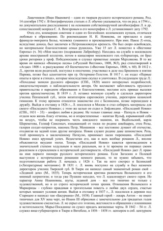 Лажечников (Иван Иванович) – один из творцов русского исторического романа. Род.
14 сентября 1792 г. В биографических статьях о Л. обычно указывается, что он род. в 1794 г.,
но документальное расследование ( на основании собственноручной автобиографии Л. и др.
сопоставлений) вопроса С. А. Венгеровым в его монографии о Л. устанавливают дату 1792.
      Отец его, коммерции советник и один из богатейших коломенских купцов, отличался
любовью к образованию. По рекомендации Н. И. Новикова, он пригласил к сыну
француза-эмигранта Болье, человека гуманного и просвещенного. При имп. Павле Л.-отец,
вследствие доноса, был заключен в Петропавловскую крепость. Он был скоро освобожден,
но материальное благосостояние семьи рушилось. Уже 15 лет Л. поместил в «Вестнике
Европы» (ч. 36) «Мои мысли» (подражание Лабрюйеру). Находясь на службе в московском
архиве иностранной коллегии, потом в канцелярии московского ген.-губернатора, он брал
уроки риторики у проф. Победоносцева и слушал приватные лекции Мерзлякова. В то же
время он написал «Военную песнь» («Русский Вестник», 1808, №3), ряд стихотворений в
«Агдае» 1808 г. и рассуждение «О беспечности» («Вестник Европы», 1808, ч. 60). В 1812 г.
Л., против воли родителей, поступил в ополчение; участвовал в деле под Бриенном и взятии
Парижа, позже был адъютантом при гр. Остермане-Толстом. В 1817 г. он издал «Первые
опыты в прозе в стихах», которые впоследствии скупал и уничтожал. В следующем труде Л.:
«Походные записки русского офицера» (СПб., 1820) много интересных подробностей,
свидетельствующих о наблюдательности автора. Он восхваляет заботливость прусского
правительства о народном образовании и благосостоянии; местами есть прямые вылазки
против крепостничества. В 1819 г. Л. оставил военную службу и сделался директором
училищ Пензенской губ., затем визитатором саратовских училищ, директором казанской
гимназии. К этому времени относится знакомство его с Белинским, позже перешедшее в
дружбу. Выйдя в отставку в 1826 г., Л. поселился в Москве и стал собирать материалы для
своего «Последнего Новика»; с этою же целью он ездил в Лифляндию. «Последний Новик»
(СПб., 1831 – 33) – апофеоз любви к родине. Не только главные лица – Паткуль и Новик –
отдали всю жизнь благу отчизны, но и второстепенные – капитан Вульф, взрывающий себя
на воздух, чтобы не посрамить честь шведского знамени, кн. Вадбольский, карла
Шереметева, Голиаф Самсоныч, изнывающий от тоски по родине швейцарец, отец Розы,
галерея солдат-патриотов, наконец Петр, Меншиков – все постоянно думают об отечестве,
отодвигая на задний план другие интересы. Новик служит родине даже шпионством. Роза,
чтоб проникнуть к заключенному Паткулю, принимает ласки тюремщика. «Последний
Новик» имел крупный успех. Недостатки его, как и всех вообще романов Л., вполне
объясняются вкусами эпохи. Теперь «Последний Новик» кажется произведением в
значительной степени ходульным и мало реальным, но в те времена он поражал своим
реализмом и стремлением к исторической достоверности. «Последний Новик» дает Л. право
на имя первого пионера русского исторического романа. Если Загоскин и Полевой
выступили с историческими романами немного раньше, то не нужно забывать, что
подготовительная работа Л. началась с 1826 г. Так на него смотрел и Белинский
(«Литературные мечтания»). В 1831 г. Л. вновь поступил на службу и был назначен
директором училищ Тверской губ. В Твери он написал самый знаменитый роман свой –
«Ледяной дом» (М., 1835). Теперь историческая критика развенчала Волынского и его
мнимый патриотизм; и тогда уже Пушкин находил, что Л. идеализирует своего героя. Но
характер Анны Иоанновны, шуты, ледяной дом – все это типично не только с
художественной, но и со строго исторической точки зрения. Отношения Волынского и
Mapиoрицы – глубоко правдивая и трогательная повесть о любви двух сердец, счастью
которых мешают условия жизни. Выйдя в отставку в 1837 г., Л. поселился в деревни под
Старицею и написал там «Басурмана» (М., 1838). Главный герой – лекарь Антон – не имеет
типичных для XV века черт, но Иоанн III обрисован с замечательною для тридцатых годов
художественною смелостью. Л. не скрыл его эгоизма, жестокости в обращении с пленниками
и мстительности; Марье-Посаднице он сумел придать жизненные черты. В 1842 – 54 гг. Л.
служил вице-губернатором в Твери и Витебске, в 1856 – 1858 гг. цензором в спб. цензурном
 