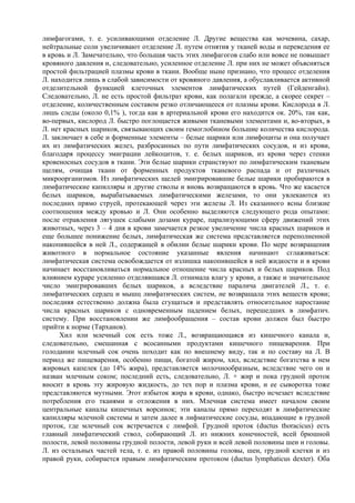 лимфагогами, т. е. усиливающими отделение Л. Другие вещества как мочевина, сахар,
нейтральные соли увеличивают отделение Л. путем отнятия у тканей воды и переведения ее
в кровь и Л. Замечательно, что большая часть этих лимфагогов слабо или вовсе не повышает
кровяного давления и, следовательно, усиленное отделение Л. при них не может объясняться
простой фильтрацией плазмы крови в ткани. Вообще ныне признано, что процесс отделения
Л. находится лишь в слабой зависимости от кровяного давления, а обуславливается активной
отделительной функцией клеточных элементов лимфатических путей (Гейденгайн).
Следовательно, Л. не есть простой фильтрат крови, как полагали прежде, а скорее секрет –
отделение, количественным составом резко отличающееся от плазмы крови. Кислорода в Л.
лишь следы (около 0,1% ), тогда как в артериальной крови его находится ок. 20%, так как,
во-первых, кислород Л. быстро поглощается живыми тканевыми элементами и, во-вторых, в
Л. нет красных шариков, связывающих своим гемоглобином большие количества кислорода.
Л. заключает в себе и форменные элементы – белые шарики или лимфоциты и она получает
их из лимфатических желез, разбросанных по пути лимфатических сосудов, и из крови,
благодаря процессу эмиграции лейкоцитов, т. е. белых шариков, из крови через стенки
кровеносных сосудов в ткани. Эти белые шарики странствуют по лимфатическим тканевым
щелям, очищая ткани от форменных продуктов тканевого распада и от различных
микроорганизмов. Из лимфатических щелей эмигрировавшие белые шарики пробираются в
лимфатические капилляры и другие стволы и вновь возвращаются в кровь. Что же касается
белых шариков, вырабатываемых лимфатическими железами, то они увлекаются из
последних прямо струей, протекающей через эти железы Л. Из сказанного ясны близкие
соотношения между кровью и Л. Они особенно выделяются следующего рода опытами:
после отравления лягушек слабыми дозами кураре, парализующими сферу движений этих
животных, через 3 – 4 дня в крови замечается резкое увеличение числа красных шариков и
еще большее понижение белых, лимфатическая же система представляется переполненной
накопившейся в ней Л., содержащей в обилии белые шарики крови. По мере возвращения
животного в нормальное состояние указанные явления начинают сглаживаться:
лимфатическая система освобождается от излишка накопившейся в ней жидкости и в крови
начинает восстановливаться нормальное отношение числа красных и белых шариков. Под
влиянием кураре усиленно отделявшаяся Л. отнимала влагу у крови, а также и значительное
число эмигрировавших белых шариков, а вследствие паралича двигателей Л., т. е.
лимфатических сердец и мышц лимфатических систем, не возвращала этих веществ крови;
последняя естественно должна была сгущаться и представлять относительное наростание
числа красных шариков с одновременным падением белых, перешедших в лимфатич.
систему. При восстановлении же лимфообращения – состав крови должен был быстро
прийти к норме (Тарханов).
      Хил или млечный сок есть тоже Л., возвращающаяся из кишечного канала и,
следовательно, смешанная с всосанными продуктами кишечного пищеварения. При
голодании млечный сок очень походит как по внешнему виду, так и по составу на Л. В
период же пищеварения, особенно пищи, богатой жиром, хил, вследствие богатства в нем
жировых капелек (до 14% жира), представляется молочнообразным, вследствие чего он и
назван млечным соком; последний есть, следовательно, Л. + жир и пока грудной проток
вносит в кровь эту жировую жидкость, до тех пор и плазма крови, и ее сыворотка тоже
представляются мутными. Этот избыток жира в крови, однако, быстро исчезает вследствие
потребления его тканями и отложения в них. Млечная система имеет началом своим
центральные каналы кишечных ворсинок; эти каналы прямо переходят в лимфатические
капилляры млечной системы и затем далее в лифматические сосуды, впадающие в грудной
проток, где млечный сок встречается с лимфой. Грудной проток (ductus thoracicus) есть
главный лимфатический ствол, собирающий Л. из нижних конечностей, всей брюшной
полости, левой половины грудной полости, левой руки и всей левой половины шеи и головы.
Л. из остальных частей тела, т. е. из правой половины головы, шеи, грудной клетки и из
правой руки, собирается правым лимфатическим протоком (ductus lymphaticus dexter). Оба
 