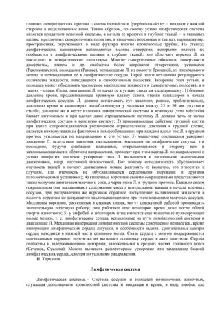 главных лимфатических протока – ductus thoracicus и lymphaticus dexter – впадают с каждой
стороны в подключичные вены. Таким образом, по своему устью лимфатическая система
является придатком венозной системы, а начала ее кроются в глубине тканей – в тканевых
щелях, в различных сывороточных полостях, в кишечных ворсинках и так наз. периваокуляр.
пространствах, окружающих в виде футляра многие кровеносные трубки. На стенках
лимфатических капилляров наблюдаются мелкие отверстия, которыми полость их
сообщается с лимфатическими щелями в глубине тканей; это облегчает переход Л. из
последних в лимфатические капилляры. Многие сывороточные оболочки, поверхности
диафрагмы, плевры и др. снабжены более широкими отверстиями, устьицами
(Реклинкгаузен), колодцами (Ранвье), черпающими Л. из полости брюшной, из плеврального
мешка и переводящими ее в лимфатические сосуды. Игрой этого механизма регулируются
количества жидкости, находящиеся в сывороточных полостях. Засорениe этих устьиц и
колодцев может обусловить чрезмерное накопление жидкости в сывороточных полостях, а в
тканях – отеки. Силы, двигающие Л. от начал ее к устью, сводятся к следующему: 1) боковое
давление крови, продавливающее кровяную плазму сквозь стенки капилляров в начала
лимфатических сосудов. Л. должна испытывать тут давление, равное, приблизительно,
давлению крови в капиллярах, колеблющемуся у человека между 25 и 50 мм. ртутного
столба; давление же в месте излияния лимфатической системы в венозную (vena subclaviа)
бывает ничтожным и при вдохах даже отрицательным; поэтому Л. должна течь от начал
лимфатических сосудов в венозную систему; 2) присасывающее действие грудной клетки
при вдохе, сопровождающееся увеличением отрицательного давления в грудной клетке,
является поэтому важным фактором в лимфообращении: при каждом вдохе ток Л. в грудном
протоке усиливается по направлению к его устью; 3) мышечные сокращения ускоряют
движение Л. вследствие давления, оказываемого мышцами на лимфатичские сосуды; эти
последние, будучи снабжены клапанами, открывающимися в сторону вен и
захлопывающимися в обратном направлении, проводят при этом всегда Л. по направлению к
устью лимфатич. системы; ускорение тока Л. вызывается и пассивными мышечными
движениями, напр. пассивной гимнастикой. Вот почему неподвижность обуславливает
отечность тканей и почему движениями можно разгонять ее (конечно, это относится к
случаям, где отечность не обуславливается сердечными пороками и другими
патологическими условиями); 4) кишечные ворсинки своими сокращениями представляются
также могучим двигателем млечного сока, а через это и Л. в грудном протоке. Каждым своим
сокращением они выдавливают содержимое своего центрального канала в начала млечных
сосудов, при расправлении же ворсинок обратное поступление выдавленной жидкости в
полость ворсинки не допускается захлопывающимися при этом клапанами млечных сосудов.
Миллионы ворсинок, рассеянных в стенках кишек, могут совокупной работой производить
значительную полезную работу; они работают еще некоторое время даже после общей
смерти животного; 5) у амфибий и некоторых птиц имеются еще мышечные пульсирующие
полые мешки, т. е. лимфатические сердца, вставленные на пути лимфатической системы и
двигающие Л. Механизм иннервации лимфатической системы совершенно неизвестен, кроме
иннервации лимфатических сердец лягушки, в особенности задних. Двигательные центры
сердец находятся в нижней части спинного мозга. Связь сердец с мозгом поддерживается
копчиковыми нервами: перерезка их вызывает остановку сердец в акте диастолы. Сердца
снабжены и задерживающими центрами, заложенными в средних частях головного мозга
(Сеченов, Суслова). Можно вызывать рефлекторное ускорение или замедление биений
лимфатических сердец, смотря по условиям раздражения.
     И. Тарханов.

                                Лимфатическая система

     Лимфатическая система. – Система сосудов и полостей позвоночных животных,
служащая дополнением кровеносной системы и вводящая в кровь, в виде лимфы, как
 