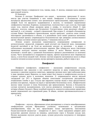желез лежит близко к поверхности тела, таковы, напр., Л. железы, лежащие вдоль нижнего
края нижней челюсти.
     И. Книпович.
     Болезни Л. системы: Лимфаденит или аденит – воспаление, припухание Л. желез,
иногда при участии ближайших к ним тканей. Лимфаденит в большинстве случаев
вызывается вредностями (химич. или органического происхождения), циркулирующими с
лимфой. Если эти вредности задерживаются в железах, то возникают ограниченные
лимфадениты (паховые, бедряные, подмышечные, подчелюстные и др.); если же, благодаря
сокам тела, имеется общая дискразия крови и лимфы, то получается общий Л. (при
сифилисе, золотухе, нередко при бугорчатке). Соответственно этому различают общий и
местный Д., а по течению – острый и хронический. При остром Л., который в большинстве
случаев бывает бактерийного происхождения, железа припухает, делается очень сочной,
многократно увеличивается в объеме, а в дальнейшем легко может развиться нагноение;
воспалительный процесс сопровождается болезненностью при движении соответственного
органа: общее состояние немного расстроено, t° повышена иногда до 39°.
     Лечение острого воспаления ограничивается согревающими компрессами из
антисептических жидкостей, втиранием серой ртутной или йодистой мази, смазыванием
йодистой настойкой и др. Если же воспаление доходит до нагноения – то разрез, с
соблюдением надлежащих антисептических приемов. При туберкулезе желез (частичном
проявлении золотухи) типично опухание шейных Л. желез. Вначале железы мягки,
величиной с лесной орех, с развитием болезненного процесса увеличиваются до величины
кулака. Часто нагнаиваются и вскрываются наружу, причем выделяются ясно творожистые
массы, а затем более жидкий гной. Лечение: местное вскрытие нагноившихся желез и общее
поднятие питания (соленые купания, внутрь препараты мышьяка, рыбьего жира и пр.).

                                   Лимфангит
     Лимфангит (лимфагиоит, лимфангоит) – воспаление лимфатических сосудов,
развивающееся при занесении в них ядовитого вещества из раны (отравленные раны,
укушение и ужаление ядовитых животных, заражения трупным ядом через небольшие раны
и даже трещины кожи). Вероятно, яд также может быть внесен в лимфатические сосуды со
стороны сальных желез и волосяных мешочков. Л. сопровождается иногда высокой
лихорадкой (до 39°) и бурными общими симптомами (гастрические расстройства,
потрясающие ознобы и др.). Сосуды при наружном осмотре видны в виде продолговатых
розовых или красных, твердых на ощупь и чрезвычайно болезненных полос. Лимфатические
железы также опухают и очень болезненны при прикосновении. Болезнь в большинстве
случаев кончается выздоровлением, хотя иногда развивается гноекровие и гнилокровие,
которые убивают больного. Ввиду подобной опасности, показуется немедленное прижигание
всякой загрязненной или отравленной раны. В общем, лечение противовоспалительное и
припадочное.
     Г. М. Г.

                                   Лимфатома
     Лимфатома – опухоль, образованная сетью расширенных и отчасти новообразованных
лимфатических сосудов. Врожденные узловатые, четковидные и гроздевидные
новообразования, чаще на шее, представляют полые пространства, наполненные
бледно-желтоватой жидкостью – пещеристые Л. Дети с таким страданием умирают рано
вследствие давления опухоли на пищевод, дыхательное горло и большие сосуды шеи.
Полное вылущение опухоли удается редко, лучшие результаты получаются от повторных
прижиганий.
 