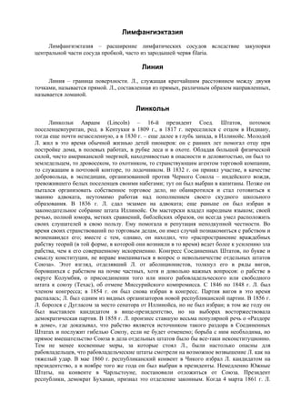 Лимфангиэктазия
     Лимфангиэктазия – расширение лимфатических сосудов вследствие закупорки
центральной части сосуда пробкой, часто из зародышей червя filaria.

                                        Линия
     Линия – граница поверхности. Л., служащая кратчайшим расстоянием между двумя
точками, называется прямой. Л., составленная из прямых, различным образом направленных,
называется ломаной.

                                      Линкольн
     Линкольн Авраам (Lincoln) – 16-й президент Соед. Штатов, потомок
поселенцевпуритан, род. в Кентукки в 1809 г., в 1817 г. переселился с отцом в Индиану,
тогда еще почти незаселенную, а в 1830 г. – еще далее в глубь запада, в Иллинойс. Молодой
Л. жил в это время обычной жизнью детей пионеров: он с ранних лет помогал отцу при
постройке дома, в полевых работах, в рубке леса и в охоте. Обладая большой физической
силой, чисто американской энергией, находчивостью в опасности и деловитостью, он был то
земледельцем, то дровосеком, то охотником, то странствующим агентом торговой компании,
то служащим в почтовой конторе, то лодочником. В 1832 г. он принял участие, в качестве
добровольца, в экспедиции, организованной против Черного Сокола – индейского вождя,
тревожившего белых поселенцев своими набегами; тут он был выбран в капитаны. Позже он
пытался организовать собственное торговое дело, но обанкротился и стал готовиться к
званию адвоката, неутомимо работая над пополнением своего скудного школьного
образования. В 1836 г. Л. сдал экзамен на адвоката; еще раньше он был избран в
законодательное собрание штата Иллинойс. Он мастерски владел народным языком; своей
речью, полной юмора, метких сравнений, библейских образов, он всегда умел расположить
своих слушателей в свою пользу. Ему помогала и репутация неподкупной честности. Во
время своих странствований по торговым делам, он имел случай познакомиться с рабством и
возненавидел его; вместе с тем, однако, он находил, что «распространение враждебных
рабству теорий (в той форме, в которой они возникли в то время) ведет более к усилению зла
рабства, чем к его совершенному искоренению. Конгресс Соединенных Штатов, по букве и
смыслу конституции, не вправе вмешиваться в вопрос о невольничестве отдельных штатов
Союза». Этот взгляд, отделявший Л. от аболиционистов, толкнул его в ряды вигов,
боровшихся с рабством на почве частных, хотя и довольно важных вопросов: о рабстве в
округе Колумбия, о присоединении того или иного рабовладельческого или свободного
штата к союзу (Техас), об отмене Миссурийского компромисса. С 1846 по 1848 г. Л. был
членом конгресса; в 1854 г. он был снова избран в конгресс. Партия вигов в это время
распалась; Л. был одним из видных организаторов новой республиканской партии. В 1856 г.
Л. боролся с Дугласом за место сенатора от Иллинойса, но не был избран; в том же году он
был выставлен кандидатом в вице-президентство, но на выборах восторжествовала
демократическая партия. В 1858 г. Л. произнес ставшую весьма популярной речь о «Раздоре
в доме», где доказывал, что рабство является источником такого раздора в Соединенных
Штатах и послужит гибелью Союзу, если не будет отменено; борьба с ним необходима, но
прямое вмешательство Союза в дела отдельных штатов было бы все-таки неконституционно.
Тем не менее косвенные меры, за которые стоял Л., были настолько опасны для
рабовладельцев, что рабовладельческие штаты смотрели на возможное возвышение Л. как на
тяжелый удар. В мае 1860 г. республиканский конвент в Чикого избрал Л. кандидатом на
президентство, а в ноябре того же года он был выбран в президенты. Немедленно Южные
Штаты, на конвенте в Чарльстоуне, постановили отложиться от Союза. Президент
республики, демократ Буханан, признал это отделение законным. Когда 4 марта 1861 г. Л.
 
