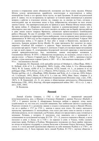 вступил в отправление своих обязанностей, положение дел было очень трудное. Южные
Штаты успели организоваться, выработать конституцию и подготовиться к войне;
казначейство Союза и его арсенал были пусты, по вине Буханана. В своей вступительной
речи Л. заявил, что он по-прежнему не признает за Союзом права вмешиваться в решение
вопроса о рабстве в отдельных штатах; но, говорил он, «я смотрю на Союз, согласно с
конституцией, как на неделимое целое и буду добросовестно исполнять во всех штатах
законы Союза». Эта примирительная речь не привела к цели. Южные Штаты начали войну.
Во время войны Л. обнаружил громадную энергию и административный талант, чем и
обессмертил свое имя. Сначала он не хотел смотреть на войну как на борьбу против рабства
и даже лишил власти генерала Фримонта, самовольно провозгласившего освобождение
рабов в Миссури. Но уже 22 сентября 1862 г. стесненное положение Союза принудило его
признать всех рабов на территории Союза свободными; этим он привлек массу негров в ряды
сражающихся. В 1864 году он был вторично избран президентом республики. 9 апреля 1865
г. закончилась война, а 14 апреля Л. был убит в театре в Вашингтоне, выстрелом из
пистолета, бывшим актером Бутом (Booth). Из ложи президента Бут соскочил на сцену,
закричал: «Свобода! Юг отмщен!» и скрылся. Через несколько времени он был убит
солдатами при аресте. Утром 15 апреля Л. скончался. Смерть его вызвала взрыв негодования
и горя по всей стране; Л., отличавшийся безупречной чистотой характера и замечательной
личной привлекательностью, был, несомненно, самым популярным человеком в
Соединенных Штатах. В 1876 г. в Вашингтоне воздвигнута, по подписке, статуя в честь Л.;
другая статуя – в Чикого. Старший сын Л., Роберт Тодд Л., род. в 1843 г., принимал участие
в войне, служа капитаном в армии Гранта; в 1881 – 85 гг. был военным министром, в 1889 –
93 гг. – посланником в Англии.
       Литература. H.J. Raymond, «Life and public services of Abraham L.» (Нью-Йорк, 1864); J.
G. Holland, «Life of A. L.» (Springfield, 1865); Corsby, «Das Leben A. L's» (Филадельфия,
1861); W. H. Lamon, «LHfe of A. L.» (Бостон, 1872); Jouault, «A. L., sa jeunesse et sa vie
pollitique» (Пар., 1875); Power, «A. L.» (Чикого, 1875); Canisius, «A. L.» (2 изд., Берлин, 1882);
Nicolay und Hay, «A. L.» (НьюЙорк, 1890); Herndon, und Weik, «A. L.» (там же, 1892); Schurz,
«A. L.»(Лондон, 1891); Morse, «Life of A. L.» (там же, 1893); Макс Ланге, «Авраам Л. и
великая борьба между Северными и Южными Американскими Штатами» (пер. с нем., СПб.,
1867); А. В. Каменский, «А. Л., его жизнь и общественная деятельность» (Павленковская
библиотека, СПб., 1891); Флетчер, «История американской войны 1861 – 65 гг.» (т. 1, пер. с
англ., СПб., 1865).
       В. Водовозов.

                                           Линней
     Линней (Carolus Linnaeus, с 1762 г. Carl Linne) – знаменитый шведский
естествоиспытатель, род. в Швеции в Смоланде (Smaland) в деревне Росгульт (Rashult) в
1707 г. С раннего детства Л. обнаруживал большую любовь к природе; этому много
содействовало то, что отец его, сельский священник, был любителем цветов и садоводства.
Родители готовили Л. к духовному званию и отдали в начальную школу в Вексиё (Wexio),
где он и пробыл с 1717 по 1724 г.; занятия в школе шли плохо. По совету школьного
начальства, признавшего Л. неспособным, отец хотел уже взять сына из школы и отдать в
обучение ремеслу, но его знакомый, д-р Ротманн, убедил его предоставить сыну готовиться к
медицине. Ротманн, у которого Л. поселился, стал знакомить его с медициной и с
сочинениями по естественной истории. В 1724 – 27 г. Л. учился в гимназии в Вексиё, а затем
поступил в унив. в Лунде, но в 1728 г. он перешел в унив. в Упсале, чтобы слушать
известных проф., Рогберга и Рудбека. Материальное положение его было крайне тяжелым,
но потом он встретил поддержку в ученом богослове и ботанике Олаусе Цельзиусе. Первая
статья Л. о поле растений (рукописная) обратила на себя внимание Рудбека и в 1730 г., по
предложению его, Л. была передана часть лекций Рудбека. В 1732 г. научное общество в
 