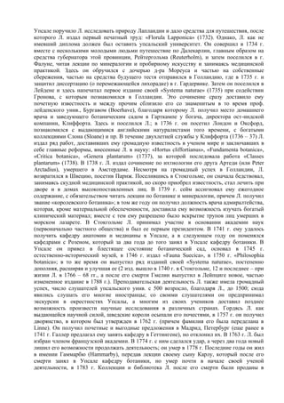 Упсале поручило Л. исследовать природу Лапландии и дало средства для путешествия, после
которого Л. издал первый печатный труд: «Florula Lapponica» (1732). Однако, Л. как не
имевший диплома должен был оставить упсальский университет. Он совершил в 1734 г.
вместе с несколькими молодыми людьми путешествие по Далекарлии, главным образом на
средства губернатора этой провинции, Рейтергольма (Reuterholm), и затем поселился в г.
Фалуне, читая лекции по минералогии и пробирному искусству и занимаясь медицинской
практикой. Здесь он обручился с дочерью д-ра Мореуса и частью на собственные
сбережения, частью на средства будущего тестя отправился в Голландию, где в 1735 г. и
защитил диссертацию (о перемежающейся лихорадке) в г. Гардервике. Затем он поселился в
Лейдене и здесь напечатал первое издание своей «Systema naturae» (1735) при содействии
Гронова, с которым познакомился в Голландии. Это сочинение сразу доставило ему
почетную известность и между прочим сблизило его со знаменитым в то время проф.
лейденского унив., Бургавом (Boerhave), благодаря которому Л. получил место домашнего
врача и заведующего ботаническим садом в Гарткампе у богача, директора ост-индской
компании, Клиффорта. Здесь и поселился Л.; в 1736 г. он посетил Лондон и Оксфорд,
познакомился с выдающимися английскими натуралистами того времени, с богатыми
коллекциями Слона (Sloane) и пр. В течение двухлетней службы у Клиффорта (1736 – 37) Л.
издал ряд работ, доставивших ему громадную известность в ученом миpе и заключавших в
себе главные реформы, внесенные Л. в науку: «Hortus cliffortianus», «Fundamenta botanica»,
«Critica botanica», «Genera plantarum» (1737), за которой последовала работа «Classes
plantarum» (1738). В 1738 г. Л. издал сочинение по ихтиологии его друга Артеди (или Peter
Arctadius), умершего в Амстердаме. Несмотря на громадный успех в Голландии, Л.
возвратился в Швецию, посетив Париж. Поселившись в Стокгольме, он сначала бедствовал,
занимаясь скудной медицинской практикой, но скоро приобрел известность, стал лечить при
дворе и в домах высокопоставленных лиц. В 1739 г. сейм ассигновал ему ежегодное
содержание, с обязательством читать лекции по ботанике и минералогии, причем Л. получил
звание «королевского ботаника»; в том же году он получил должность врача адмиралтейства,
которая, кроме материальной обеспеченности, доставила ему возможность изучать богатый
клинический материал; вместе с тем ему разрешено было вскрытие трупов лиц умерших в
морском лазарете. В Стокгольме Л. принимал участие в основании академии наук
(первоначально частного общества) и был ее первым президентом. В 1741 г. ему удалось
получить кафедру анатомии и медицины в Упсале, а в следующем году он поменялся
кафедрами с Розеном, который за два года до того занял в Упсале кафедру ботаники. В
Упсале он привел в блестящее состояние ботанический сад, основал в 1745 г.
естественно-исторический музей, в 1746 г. издал «Fauna Suecica», в 1750 г. «Philosophia
botanica»; в то же время он выпустил ряд изданий своей «Systema naturae», постепенно
дополняя, расширяя и улучшая ее (2 изд. вышло в 1740 г. в Стокгольме, 12 и последнее – при
жизни Л. в 1766 – 68 гг., а после его смерти Гмелин выпустил в Лейпциге новое, частью
измененное издание в 1788 г.). Преподавательская деятельность Л. также имела громадный
успех, число слушателей упсальского унив. с 500 возросло, благодаря Л., до 1500; сюда
явились слушать его многие иностранцы; со своими слушателями он предпринимал
экскурсии в окрестностях Упсалы, а многим из своих учеников доставил позднее
возможность произвести научные исследования в различных странах. Гордясь Л. как
выдающейся научной силой, шведские короли осыпали его почестями, в 1757 г. он получил
дворянство, в котором был утвержден в 1762 г. (причем фамилия его была переделана в
Linne). Он получил почетные и выгодные предложения в Мадрид, Петербург (еще ранее в
1741 г. Галлер предлагал ему занять кафедру в Геттингене), но отклонил их. В 1763 г. Л. был
избран членом французской академии. В 1774 г. с ним сделался удар, а через два года новый
лишил его возможности продолжать деятельность; он умер в 1778 г. Последние годы он жил
в имении Гаммарбю (Наmmarby), передав лекции своему сыну Карлу, который после его
смерти занял в Упсале кафедру ботаники, но умер почти в начале своей ученой
деятельности, в 1783 г. Коллекции и библиотека Л. после его смерти были проданы в
 
