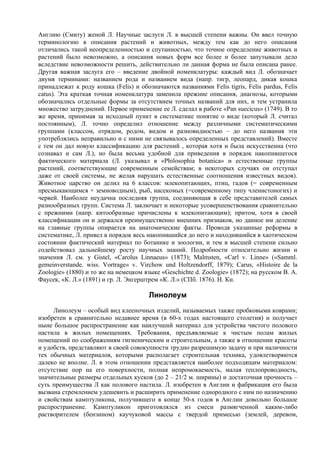 Англию (Смиту) женой Л. Научные заслуги Л. в высшей степени важны. Он ввел точную
терминологию в описания растений и животных, между тем как до него описания
отличались такой неопределенностью и спутанностью, что точное определение животных и
растений было невозможно, а описания новых форм все более и более запутывали дело
вследствие невозможности решить, действительно ли данная форма не была описана ранее.
Другая важная заслуга его – введение двойной номенклатуры: каждый вид Л. обозначает
двумя терминами: названием рода и названием вида (напр. тигр, леопард, дикая кошка
принадлежат к роду кошка (Felis) и обозначаются названиями Felis tigris, Felis pardus, Felis
catus). Эта краткая точная номенклатура заменила прежние описания, диагнозы, которыми
обозначались отдельные формы за отсутствием точных названий для них, и тем устранила
множество затруднений. Первое применение ее Л. сделал в работе «Pan suecicus» (1749). В то
же время, принимая за исходный пункт в систематике понятие о виде (который Л. считал
постоянным), Л. точно определил отношение между различными систематическими
группами (классом, отрядом, родом, видом и разновидностью – до него названия эти
употреблялись неправильно и с ними не связывалось определенных представлений). Вместе
с тем он дал новую классификацию для растений , которая хотя и была искусственна (что
сознавал и сам Л.), но была весьма удобной для приведения в порядок накопившегося
фактического материала (Л. указывал в «Philosophia botanica» и естественные группы
растений, соответствующие современным семействам; в некоторых случаях он отступал
даже от своей системы, не желая нарушать естественные соотношения известных видов).
Животное царство он делил на 6 классов: млекопитающих, птиц, гадов (= современным
пресмыкающимся + земноводным), рыб, насекомых (=современному типу членистоногих) и
червей. Наиболее неудачна последняя группа, соединяющая в себе представителей самых
разнообразных групп. Система Л. заключает и некоторые усовершенствования сравнительно
с прежними (напр. китообразные причислены к млекопитающим); притом, хотя в своей
классификации он и держался преимущественно внешних признаков, но данное им деление
на главные группы опирается на анатомические факты. Проводя указанные реформы в
систематике, Л. привел в порядок весь накопившийся до него и находившийся в хаотическом
состоянии фактический материал по ботанике и зоологии, и тем в высшей степени сильно
содействовал дальнейшему росту научных знаний. Подробности относительно жизни и
значения Л. см. у Gistel, «Carolus Linnaeus» (1873); Malmsten, «Carl v. Linne» («Samml.
gemeinverstande. wiss. Vortrage» v. Virchow und Holtzendorff, 1879); Carus, «Histoire de la
Zoologie» (1880) и то же на немецком языке «Geschichte d. Zoologie» (1872); на русском В. А.
Фаусек, «К. Л.» (1891) и гр. Л. Энгерштрем «К. Л.» (СПб. 1876). Н. Кн.

                                       Линолеум
     Линолеум – особый вид клееночных изделий, называемых также пробковыми коврами;
изобретен в сравнительно недавнее время (в 60-х годах настоящего столетия) и получает
ныне большое распространение как наилучший материал для устройства чистого полового
настила в жилых помещениях. Требования, предъявляемые к чистым полам жилых
помещений по соображениям гигиеническим и строительным, а также в отношении красоты
и удобств, представляют в своей совокупности трудно разрешимую задачу и при наличности
тех обычных материалов, которыми располагает строительная техника, удовлетворяются
далеко не вполне. Л. в этом отношении представляется наиболее подходящим материалом:
отсутствие пор на его поверхности, полная непромокаемость, малая теплопроводность,
значительные размеры отдельных кусков (до 2 – 21/2 м. ширины) и достаточная прочность –
суть преимущества Л как полового настила. Л. изобретен в Англии и фабрикация его была
вызвана стремлением удешевить и расширить применение однородного с ним по назначению
и свойствам камптуликона, получившего в конце 50-х годов в Англии довольно большое
распространение. Камптуликон приготовлялся из смеси размягченной каким-либо
растворителем (бензином) каучуковой массы с твердой примесью (землей, деревом,
 