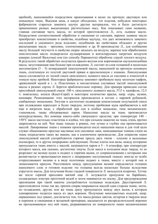 пробкой), наносившейся посредством прокатывания в валах на прочную джутовую или
пеньковую ткань. Высокая цена, в какую обходились эти изделия, побудила некоторых
фабрикантов стараться заменить каучук другим материалом, что и было достигнуто
применением разных высыхающих растительных масс. Как показывает само название,
главная составная часть массы, из которой приготовляется Л., есть льняное масло.
Посредством соответственной обработки и смешения со смолами, вареное льняное масло
приобретает консистенцию и свойства, подобные каучуку, что дает возможность заменить
последний в указанного рода изделиях; подобными же свойствами обладают и другие
высыхающие масла – ореховое, хлопчатниковое и др. В производстве Л., для сообщения
маслу большей тягучести и свойства скорее засыхать на воздухе, вареное или обработанное
окислителями масло подвергается пульверизации в вентилируемых нагретым воздухом
камерах (способ Вальтона) или (по способу Парнакотта) обработке струей теплого воздуха.
В результате такой обработки получается красно-желтая или коричневатая каучукоподобная
масса, загустевающая еще больше при охлаждении. Л. состоит из слоя толщиной в несколько
миллиметров (3 – 5) затвердевшей линолеумовой массы, нанесенной на прочную основную
ткань, сплетенную из толстой джутовой пряжи и просмоленную с изнанки. Линолеумовая
масса составляется из тесной смеси окисленного льняного масла со смолами и измолотой в
тонкую муку пробкой. Некоторые фабриканты заменяют пробковую муку молотым торфом,
древесинной мукой и т. п. Пластичных и непластичных составных частей линолеумовой
массы в разных сортах Л. берется приблизительно поровну. Для примера приводим состав
простейшей линолеумовой смеси: 100 ч. окисленного льняного масла, 37,5 ч. канифоли, 12,5
ч. новозеланд. копала (Kauri-Copal) и некоторое количество краски, напр. охры, мумии,
киновари. Размешивание этих материалов производится в котлах с паровой рубашкой,
снабженных мешалками. Тягучая и достаточно подвижная консистенция получаемой смеси
при охлаждении переходит в более твердую, поэтому пробковая мука прибавляется к ней
еще в нагретом виде, с обработкой при сем в особых мешалках, типа механических
глиномялок, также обогреваемых паром. Нанесение массы на ткань производится
непосредственно, без помощи какого-либо связующего средства; при температуре 140 –
150°С масса настолько пластична и клейка, что при сильном нажатии на ткань очень прочно
закрепляется на ней. Чем ткань тоньше и ровнее, тем лучше и глубже она пропитывается
массой. Лакирование ткани с изнанки производится после нанесения массы и для этой цели
служат обыкновенно простые масляные или смоляные лаки, намазываемые тонким слоем на
ткань посредством таких же машин, как в клееночном производстве. Для покрытия ткани
линолеумовой массой употребляются горячие пресса двух типов – плоские и вальцовые
(каландры), те и другие непрерывно действующие. Полые плиты или валы, между которыми
пропускается ткань вместе с массой, нагреваются паром в 5 – 6 атмосфер, при температуре
которого масса, как сказано, достаточно текуча. Если масса в холодном виде тверда, то ее
разрезают на мелкие куски и подают к горячим валам, от соприкосновения с которыми она
размягчается и прокатывается вместе с непрерывно поступающей тканью; иногда ее особо
отпрессовывают валами и в виде полотнища подают к ткани, вместе с которой она и
захватывается прессом. Расстоянием между прессующими валами определяется толщина
наносимого слоя: в готовом изделии эта толщина всегда несколько больше вследствие
упругости массы. Для получения более гладкой поверхности Л. вальцуется вторично. Тотчас
же после горячей прессовки мягкий еще Л. остужается пропуском на барабанах,
охлаждаемых изнутри проточной водой и затем навивается на скалку. Для предупреждения
прилипания при такой накатке употребляются холщевые подкладки. Двусторонний Л.
приготовляется точно так же, причем сперва накрывается массой одна сторона ткани, затем,
по охлаждении, другая; или же ткань сразу пропускается между двух валов, к которым
одновременно подается масса из двух воронок. Получение многоцветных изделий, напр.
окрашенных под гранит, достигается тем, что масса разных цветов, истертая в твердом виде
в порошок и смешанная в желаемой пропорции, насыпается из распределительной воронки
на протаскиваемую под ней ткань, разравнивается по поверхности ткани механическими
 