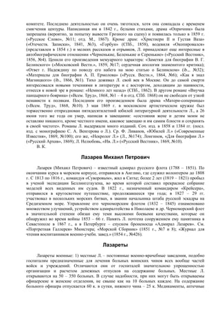 комитете. Последнею деятельностью он очень тяготился, хотя она совпадала с временем
смягчения цензуры. Написанная им в 1842 г., белыми стихами, драма «Опричник» была
запрещена (вероятно, за попытку вывести Грозного на сцену) и появилась только в 1859 г.
(«Русское Слово», №11; отд. М., 1867). Кроме драм: «Христиерн II и Густав Ваза»
(«Отечеств. Записки», 1841, №3), «Горбун» (СПб., 1858), водевиля «Окопировался»
(представлен в 1854 г.) и мелких рассказов и отрывков, Л. принадлежат еще интересные в
автобиографическом отношении «Черненькие, Беленькие и Серенькие» («Русский Вестник»,
1856, №4). Ценили его произведения мемуарного характера: «Заметки для биографии В. Г.
Белинского» («Московский Вестн.», 1859, №17; сердечная апология знаменитого критика);
«Ответ г. Надеждину по поводу его набега на мою статью о Белинском» (ib.,. №32);
«Материалы для биографии А. П. Ермолова» («Русск. Вестн.», 1864, №6); «Как я знал
Магницкого» (ib., 1866, №1). Тихо доживал Л. свой век в Москве. Он до самой смерти
интересовался новыми течениями в литературе и с восторгом, доходящим до наивности,
отнесся к новой эре в романе: «Немного лет назад» (СПб., 1862). В другом романе «Внучка
панцырного боярина» («Всем. Труд», 1868, №1 – 4 и отд. СПб. 1868) он не свободен от узкой
ненависти к полякам. Последним его произведением была драма «Матери-соперницы»
(«Всем. Труд», 1868, №10). 3 мая 1869 г. в московском артистическом кружке был
торжественно отпразднован пятидесятилетний юбилей литературной деятельности Л., а 26
июня того же года он умер, написав в завещании: «состояния жене и детям моим не
оставляю никакого, кроме честного имени, каковое завещаю и им самим блюсти и сохранять
в своей чистоте». Романы Л. выдержали много изданий. Соч. изд. в 1858 и 1384 гг. (посл.
изд. с монографиею С. А. Венгерова о Л.). Ср. Ф. Ливанов, «Юбилей Л.» («Современные
Известия», 1869, №100); его же, «Некролог Л.» (Л., №174); Лонгинов, «Для биографии Л.»
(«Русский Архив», 1869); Л. Нелюбовь, «Ив. Л.» («Русский Вестник», 1869, №10).
      В. К.

                           Лазарев Михаил Петрович
      Лазарев (Михаил Петрович) – известный адмирал русского флота (1788 – 1851). По
окончании курса в морском корпусе, отправился в Англию, где служил волонтером до 1808
г. С 1813 по 1816 г., командуя «Суворовым», жил в Ситхе; более 2 лет (1819 – 1821) пробыл
в ученой экспедиции Беллингсгаузена, во время которой составил прекрасное собрание
моделей всех виденных им судов. В 1822 г., назначенный командиром «Крейсера»,
отправился в кругосветное путешествие, продолжавшееся три года; в 1827 – 29 гг.
участвовал в нескольких морских битвах, в звании начальника штаба русской эскадры на
Средиземном море. Управление его черноморским флотом (1832 – 1845) ознаменовано
множеством улучшений, устройством адмиралтейства в Николаеве и др. Черноморский флот
в значительной степени обязан ему теми высокими боевыми качествами, которые он
обнаружил во время войны 1853 – 66 г. Память Л. почтена сооружением ему памятника в
Севастополе в 1867 г., а в Петербурге – спуском броненосца «Адмирал Лазарев». См.
«Портретная Галлерея» Мюнстера; «Морской Сборник» (1851 г., №7 и 8); «Журнал для
чтения воспитанников военно-учебн. завед.» (1854 г., №426).

                                      Лазареты
     Лазареты военные: 1) местные Л. – постоянные военно-врачебные заведения, подобно
госпиталям предназначенные для лечения больных воинских чинов всех вообще частей
войск и учреждений. Отличаются они от госпиталей значительною упрощенностью
организации и расчетом денежных отпусков на содержание больных. Местные Л.
открываются на 50 – 350 больных. В случае надобности, при них могут быть открываемы
офицерские и женские отделения, не свыше как на 10 больных каждое. На содержание
больного офицера отпускается 60 к. в сутки, нижнего чина – 25 к. Медикаменты, аптечные
 