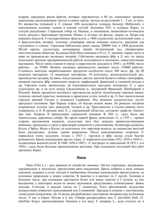 вторым, наружным рядом фортов, которые окружностью в 80 км. охватывают прежние
укрепления, расположенные частью в самом городе, частью на расстоянии 1 – 5 км. от него.
Из множества площадей в Л. (свыше 100) выделяются площадь Белькур (Bellecourt), с
каштановыми аллеями, садами и конной статуей Людовика XIV, и площадь Карно, со
статуей республики. Старинный собор св. Иоанна, в смешанном, византийско-готическом
стиле; ратуша с бронзовыми группами «Роны» и «Соны» на фасаде; дворец св. Петра или
изящных искусств. 4 государственных факультета, с 1800 слушателей; католический унив., с
4 факультетами; ветерин. училище, семинария, школа изящных искусств, заведения для
глухонемых и слепых. Городская библиотека имеет свыше 200000 том. и 2400 рукописей.
Музей картин, скульптуры, антикварных вещей; ботанический сад, обсерватория;
многочисленные общества. Больница Hоtel Dieu основана в VI ст. Л. занимает первое место в
мире по производству шелковых материй. Собственно шелковых фбр. в Л. нет: по заказу
нескольких крупных предпринимателей работы исполняются в маленьких, самостоятельных
мастерских. Число таких станков в городе и окрестностях доходило в 1894 г. до 85000, число
рабочих – до 95000. Вообще шелковое производство занимает около 210000 рабочих.
Стоимость ежегодно вырабатываемых продуктов колеблется около 300 милл. фр. До 80
шляпных мастерских, 12 машинных мастерских, 10 котельных, железоделательный зав.;
производство пуговиц, булавок, искусственных цветов, цветной бумаги и обоев; типографии,
книжная торговля, фбр. химических веществ, парфюмерий, фаянсовой и глиняной посуды и
пр. Торговля очень значительна; ей благоприятствует выгодное положение Л. у двух
судоходных pp. и на пути между Средиземным м., внутренней Францией, Швейцарией и
Италией. Кроме предметов шелкового производства ведется значительная торговля вином,
хлопком, овечьей шерстью, каменным и древесным углем, мукой и др. Л. был значительным
городом древней Галлии и назывался Lugdunum. Под римским владычеством достиг
цветущего состояния. При Нероне сгорел, но быстро возник вновь. Из римских построек
сохранились остатки трех акведуков, театров и пр. Христианство в Галлии раньше всего
утвердилось в Л. В средние века Л., с окружающей областью, составлял графство Лионнэ;
при имп. Конраде II принадлежал германской империи. В XIII ст. здесь были два
значительные церковные собора. Во время первой франц. революции Л., в 1793 г., принял
сторону противников конвента, вследствие чего был осажден правительственными
войсками, принужден к сдаче и приговорен конвентом к уничтожению. Комиссары конвента,
Колло д'Эрбуа, Фуше и Кутон, не исполнили этот приговор всецело, но множество жителей
было расстреляно, лучшие здания разрушены. После революционных погромов Л.
оправлялся очень медленно; только с 1815 г. торговля и фбр. шелку стали быстро
развиваться. Кроме конкуренции других стран, Л. повредили восстания 1831, 1834 и 1849 гг.,
подавленные военной силой. В 1840, 1856 и 1882 г. Л. пострадал от наводнений. В 1872 г. и в
1894 г. здесь были большие промышленные выставки. При посещении последней был убит
президент Кapно.

                                          Липа
     Липа (Tilia L.) – род деревьев из семейства липовых. Листья очередные, двухрядные,
сердцевидные и пильчатые, прилистники рано опадающие. Цветы собраны в виде ложных
зонтиков, сидящих в углах листьев и снабженных бледным языковидным прилистником, до
половины приросшим к ножке соцветия. В чашечке и в венчике по 5 частей. Тычинки в
большом числе, при основании срастаются более или менее заметно в 5 пучков, из них
внутренние у некоторых видов не имеют пыльников, представляясь стаминодиями. Завязь
цельная, 5-гнездая, в каждом гнезде по 2 семяпочки. Плод ореховидный, вследствие
недоростания семяпочек односемянный или 2-семянный. Зародыш в семенах с листоватыми,
лопастными семядолями. До 10 видов, раздробляемых некоторыми авторами еще на большее
число. У нас в Европ. России и в зап. Сибири распространен вид Т. parvifolia Ehrh. (Т.
ulmifolia Scop.), причислявшаяся Линнеем к его виду Т. europaea L., куда относил он и
 