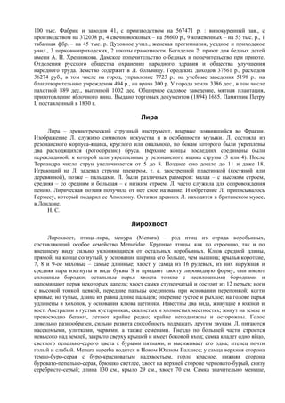 100 тыс. Фабрик и заводов 41, с производством на 567471 р. : винокуренный зав., с
производством на 372038 р., 4 свечновосковых – на 58600 р., 9 кожевенных – на 55 тыс. р., 1
табачная фбр. – на 45 тыс. р. Духовное учил., женская прогимназия, уездное и приходское
учил., 3 церковноприходских, 2 школы грамотности. Богаделен 2; приют для бедных детей
имени А. П. Хренникова. Дамское попечительство о бедных и попечительство при приюте.
Отделения русского общества охранения народного здравия и общества улучшения
народного труда. Земство содержит в Л. больницу. Городских доходов 37561 р., расходов
36274 руб., в том числе на город, управление 7723 р., на учебные заведения 5198 р., на
благотворительные учреждения 494 р., на врача 300 р. У города земли 3386 дес., в том числе
пахотной 889 дес., выгонной 1002 дес. Обширное садовое заведение, мятная плантация,
приготовление яблочного вина. Выдано торговых документов (1894) 1685. Памятник Петру
I, поставленный в 1830 г.

                                          Лира
     Лира – древнегреческий струнный инструмент, впервые появившийся во Фракии.
Изображение Л. служило символом искусства и в особенности музыки. Л. состояла из
резонансного корпуса-ящика, круглого или овального, по бокам которого были укреплены
два расходящихся (рогообразно) бруса. Верхние концы последних соединены были
перекладиной, к которой шли укрепленные у резонансного ящика струны (3 или 4). После
Терпандра число струн увеличивается от 5 до 8. Позднее оно дошло до 11 и даже 18.
Играющий на Л. задевал струны плектром, т. е. заостренной пластинкой (костяной или
деревянной), позже – пальцами. Л. были различных размеров: малая – с высоким строем,
средняя – со средним и большая – с низким строем. Л. часто служила для сопровождения
пению. Лирическая поэзия получила от нее свое название. Изобретение Л. приписывалось
Гермесу, который подарил ее Аполлону. Остатки древних Л. находятся в британском музее,
в Лондоне.
     Н. С.

                                      Лирохвост
      Лирохвост, птица-лира, менура (Меnura) – род птиц из отряда воробьиных,
составляющий особое семейство Menuridae. Крупные птицы, как по строению, так и по
внешнему виду сильно уклоняющиеся от остальных воробьиных. Клюв средней длины,
прямой, на конце согнутый, у основания ширина его больше, чем вышина; крылья короткие,
7, 8 и 9-ое маховые – самые длинные; хвост у самца из 16 рулевых, из них наружная и
средняя пара изогнуты в виде буквы S и придают хвосту лировидную форму; они имеют
сплошные бородки; остальные перья хвоста тонкие с несплошными бородками и
напоминают перья некоторых цапель; хвост самки ступенчатый и состоит из 12 перьев; ноги
с высокой тонкой цевкой, передние пальцы соединены при основании перепонкой; когти
кривые, но тупые, длина их равна длине пальцев; оперение густое и рыхлое; на голове перья
удлинены в хохолок, у основания клюва щетинки. Известны два вида, живущие в южной и
вост. Австралии в густых кустарниках, скалистых и холмистых местностях; живут на земле и
превосходно бегают, летают крайне редко; крайне неподвижны и осторожны. Голос
довольно разнообразен, сильно развита способность подражать другим звукам. Л. питаются
насекомыми, улитками, червями, а также семенами. Гнездо по большей части строится
невысоко над землей, закрыто сверху крышей и имеет боковой вход; самка кладет одно яйцо,
светлого пепельно-серого цвета с бурыми пятнами, и высиживает его одна; птенец почти
голый и слабый. Menura superba водится в Новом Южном Валлисе; у самца верхняя сторона
темно-буро-серая с буро-красноватым надхвостьем, горло красное, нижняя сторона
буровато-пепельно-серая, брюшко светлее, хвост на верхней стороне черновато-бурый, снизу
серебристо-серый; длина 130 см., крыло 29 см., хвост 70 см. Самка значительно меньше,
 