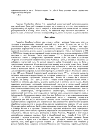 грязно-коричневого цвета, брюшко серого. М. alberti более ржавого цвета, лировидные
наружные перья короче.
     И. Кн.

                                       Лисички
     Лисички (Cantharellus cibarius Fr.) – съедобный шляпочный гриб из базидиомицетов,
сем. Agaricaceae. Весь гриб оранжево-матового цвета; шляпка у него под конец становится
ворончатовогнутой; край ее сначала загнутый, а потом выемчатый; пенек полый, постепенно
расширяющийся в шляпку. Запах слабый, но приятный, вкус несколько кисловатый. Л.
растут в лесах. Считаются, особенно в западной Европе, одним из лучших съедобных грибов.

                                      Лиссабон
      Лиссабон (Lissabon, Lisbonne, исп. и порт. Lisboa) – столица Португалии, центр ее
торговли и колониальных сношений, военный порт, в пров. Эстрамадура, на сев. бер.
Лиссабонской бухты, образуемой устьем Тахо. С моря на Л. чудесный вид; город
расположен амфитеатром на холмах, окаймленных цепью Серра де Цинтра, в местности,
усеянной фабриками, дачами, садами и апельсинными рощами. 18 км. в окружности; в 1890
г. 307661 жит. (вместе с предместьями). Много негров, креолов, мулатов, иностранцев, 30000
галегосов из исп. Галиции. После землетрясения 1755 г. физиономия Л. совершенно
изменилась. Рынок, с прекрасными торговыми рядами; сады Сан-Педро д'Алькантара,
Эстрелла, зоологический и королевский; улица Альмеида Гаррет, с площадью Камоэнса, где
собирается элегантный свет. Из церквей выдаются собор (базилика) и церк. св. Роха, с
драгоценными мозаиками. Между королевскими замками замечателен только Аюда (Ajuda),
с ботаническим садом, естественно-историческим кабинетом и другими коллекциями.
Богатые коллекции картин и др. предметов искусства в резиденции кор. Фердинанда.
Алькантарский водопровод, выложенный мрамором, доставляет воду из Альвиеллы, Белласа
и др.; 127 арок. Прежний Иеронимитский монастырь Белем, XV в. – огромное здание, на
половину мавританско-византийского, на половину романоготич. стиля, теперь сиротский
дом; в нем церковь с гробницами Эммануила Вел., Иоанна III, Альфонса IV и кардинала
Генриха. На берегу Тахо Торре де Белем – старая башня мавританско-готич. стиля, с
батареей на вершине. Два театра, арсеналы сухопутный и морской, верфи и доки. Лицей,
несколько учительских семинарий, промышленный институт с коммерческой школой,
рисовальная школа, политехническая школа с прекрасным ботаническим садом и богатым
естественноисторическим музеем, медико-хирургическая академия, военная школа, морская
школа с обсерваторией, метеорологическая обсерватория, сельскохозяйственный и
ветеринарный институты, много народных и частных школ. Академии искусств и наук, с
библиотекой и ботаническим садом; две публичные библиотеки, из которых национальная с
150000 тт. и 10000 рукописей; государственный архив, с громадным количеством
документов (из них 83000 касающихся Индии); музей изящных искусств; громадный
воспитательный и сиротский дом. Значительная промышленность: филиграновые изделия,
обработка хлопка, шерсти и шелка, обувь, шляпы, металлические изделия, обтеска камня.
Несколько фабрик табачных, фарфоровых, мыловарен, сталелитеен. Целебные теплые ключи
в Рибейра Вальха и в арсенале. Значительная торговля; несколько сотен иностранных
торговых домов; много банков, страховых, пароходных и железнодорожных обществ; биржа,
консульства. Прямое пароходное сообщение с Азией, Африкой, Америкой и почти всеми
европейскими морскими портами. Вход в Лиссабонский зал. – Entrada di Tejo (600 м.
ширины) – делится подводным рифом на два канала; необходимы лоцманы; форты
Сан-Джулиано и Бугио или Сан-Лоренцо. Вывоз картофеля, оливкового масла, южн.
фруктов, вина, соли, руды и разных изделий. Л. – древний Олизиппо или Улизиппо, у
римлян Felicitas Julia, у свевов и вестготов Олизипона или Улизипона, у арабов АльОшбуна
 