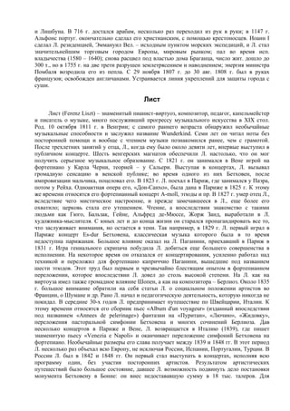 и Лишбуна. В 716 г. достался арабам, несколько раз переходил из рук в руки; в 1147 г.
Альфонс португ. окончательно сделал его христианским, с помощью крестоносцев. Иоанн I
сделал Л. резиденцией, Эммануил Вел. – исходным пунктом морских экспедиций, и Л. стал
значительнейшим торговым городом Европы, мировым рынком; пал во время исп.
владычества (1580 – 1640); снова расцвел под властью дома Браганца, число жит. дошло до
300 т., но в 1755 г. на две трети разрушен землетрясением и наводнением; энергия министра
Помбаля возродила его из пепла. С 29 ноября 1807 г. до 30 авг. 1808 г. был в руках
французов; освобожден англичанами. Устраивается линия укреплений для защиты города с
суши.

                                         Лист
     Лист (Ferenz Liszt) – знаменитый пианист-виртуоз, композитор, педагог, капельмейстер
и писатель о музыке, много послуживший прогрессу музыкального искусства в XIX стол.
Род. 10 октября 1811 г. в Венгрии; с самого раннего возраста обнаружил необычайные
музыкальные способности и заслужил название Wunderkind. Семи лет он читал ноты без
посторонней помощи и вообще с чтением музыки познакомился ранее, чем с грамотой.
После трехлетних занятий у отца, Л., когда ему было около девяти лет, впервые выступил в
публичном концерте. Шесть венгерских магнатов обеспечили Л. настолько, что он мог
получить серьезное музыкальное образование. С 1821 г. он занимался в Вене игрой на
фортепиано у Карла Черни, теорией – у Сальери. Выступая в концертах, Л. вызывал
громадную сенсацию в венской публике; во время одного из них Бетховен, после
импровизации мальчика, поцеловал его. В 1823 г. Л. поехал в Париж, где занимался у Паэра,
потом у Рейха. Одноактная опера его, «Дон-Санхо», была дана в Париже в 1825 г. К этому
же времени относятся его фортепианный концерт A-moll, этюды и пр. В 1827 г. умер отец Л.,
вследствие чего мистическое настроениe, и прежде замечавшееся в Л., еще более его
охватило; церковь стала его утешением. Чтение, а впоследствии знакомство с такими
людьми как Гюго, Бальзак, Гейне, Альфред де-Мюссе, Жорж Занд, выработали в Л.
художника-мыслителя. С юных лет и до конца жизни он старался пропагандировать все то,
что заслуживает внимания, но остается в тени. Так например, в 1829 г. Л. первый играл в
Париже концерт Es-dur Бетховена, классическая музыка которого была в то время
недоступна парижанам. Большое влияние оказал на Л. Паганини, npиехавший в Париж в
1831 г. Игра гениального скрипача побудила Л. добиться еще большего совершенства в
исполнении. На некоторое время он отказался от концертирования, усиленно работал над
техникой и переложил для фортепиано каприччио Паганини, вышедшие под названием
шести этюдов. Этот труд был первым и чрезвычайно блестящим опытом в фортепианном
переложении, которое впоследствии Л. довел до столь высокой степени. На Л. как на
виртоуза имел также громадное влияние Шопен, а как на композитора – Берлиоз. Около 1835
г. большое внимание обратили на себя статьи Л. о социальном положении артистов во
Франции, о Шумане и др. Рано Л. начал и педагогическую деятельность, которую никогда не
покидал. В середине 30-х годов Л. предпринимает путешествие по Швейцарии, Италии. К
этому времени относятся его сборник пьес «Album d'un voyageur» (изданный впоследствии
под названием «Annees de pelerinage») фантазии на «Пуритан», «Лючию», «Жидовку»,
переложения пасторальной симфонии Бетховена и многих сочинений Берлиоза. Дав
несколько концертов в Париже и Вене, Л. возвращается в Италию (1839), где пишет
знаменитую пьесу «Venezia е Naроli» и оканчивает переложение симфоний Бетховена на
фортепиано. Необычайные размеры его слава получает между 1839 и 1848 гг. В этот период
Л. несколько раз объехал всю Европу, не исключая России, Испании, Португалии, Турции. В
России Л. был в 1842 и 1848 гг. Он первый стал выступать в концертах, исполняя всю
программу один, без участия посторонних артистов. Результатом артистических
путешествий было большое состояние, давшее Л. возможность подвинуть дело постановки
монумента Бетховену в Бонне: он внес недостававшую сумму в 18 тыс. талеров. Для
 