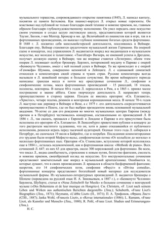 музыкального торжества, сопровождавшего открытие памятника (1845), Л. написал кантату,
посвятив ее памяти Бетховена. Как пианист-виртуоз Л. открыл новые горизонты. Он
властвовал над публикой не только благодаря своей технике и новизне приемов, но, главным
образом благодаря глубокохудожественному исполнению. Он умел передать свое искусство
своим ученикам и создал целую листовскую школу, представителями которой являются
Таузиг, Бюлов, г-жи Ментер, Бронсар и мн. др. Величайший из пианистов как в игре, так и в
фортепианных произведениях, он выказал глубокое понимание богатых средств фортепиано.
В 1848 г. Л. посвятил себя капельмейстерской деятельности, поселившись в Веймаре.
Благодаря ему, Веймар становится средоточием музыкальной жизни Германии. На оперной
сцене и концертах, под управлением Л. выдвигается вперед все выдающееся в музыкальном
искусстве, все молодое и талантливое. «Тангейзер» Вагнера, не имевший успеха в Дрездене,
получает должную оценку в Веймаре; там же впервые ставится «Лоэнгрин»; обеим этим
операм Л. посвящает особую брошюру. Берлиоз, потерпевший неудачу в Париже с оперой
«Бенвенуто Челлини», имеет с ней полный успех в Веймаре. То же происходит и с оперой
«Геновефа» Шумана, совершенно непонятой в Лейпциге. Л. с одинаковой симпатией
относился к композиторам своей страны и чужих стран. Русские композиторы всегда
вызывали в Л. живейший интерес и большое сочувствие. Во время веймарского периода
написаны: гранская месса и почти все оркестровые сочинения Л., симфонии и
симфонические поэмы, масса фортепианных произведений – 15 рапсодий, 18 этюдов,
полонезы, ноктюрны. В начале 60-х годов Л. переселился в Рим, а в 1865 г. принял малое
пострижение и звание аббата. Свою творческую деятельность Л. направляет теперь
преимущественно в сторону церкви. Плодом ее явились оратории: «Св. Елизавета»,
«Христос», четыре псалма, реквием и венгерская коронационная месса. В начале 70-х годов
Л. выступал как дирижер в Веймаре и Вене, а с 1875 г. его деятельность сосредоточивается
преимущественно в Пеште, где он был выбран президентом вновь основанной музыкальной
академии. 70-летие со дня его рождения во многих музыкальных центрах Европы (между
прочим и в Петербурге) чествовалось концертами, составленными из произведений Л. В
1886 г. Л., так сказать, прощался с Европой: в Лондоне и Париже в его присутствии была
исполнена его оратория «Св. Елизавета». В Люксембурге приветствия публики в концерте до
того растрогали маститого художника, что он, хотя и давно отказавшийся от публичного
исполнения, решился играть перед тысячной аудиторией. Осенью этого года Л. собирался в
Петербург, но скончался 19 июля в Байрейте, где и погребен. Последними композиторскими
его трудами были второй Мефисто-вальс, симфоническая поэма «От колыбели до могилы» и
несколько фортепианных пьес. Оратория «Св. Станислав», вступление которой исполнялось
еще в 1884 г., осталась недоконченной, как и фортепианная школа: «Methode de piano». Всех
сочинений Л. 647: из них 63 для оркестра, около 300 переложений для фортепиано. Во всем,
что писал Л., видна самобытность, стремление к новым путям, богатство фантазии, смелость
и новизна приемов, своеобразный взгляд на искусство. Его инструментальные сочинения
представляют замечательный шаг вперед в музыкальной архитектонике. Ошибаются те,
которые думают, что в своих произведениях Л. вращался в области бесформенной фантазии;
напротив, его 14 симфонических поэм, симфонии «Фауст» и «Divina comedia»,
фортепианные концерты представляют богатейший новый материал для исследователя
музыкальной формы. Из музыкально-литературных произведений Л. выдаются брошюры о
Шопене (переведена на русский язык И. А. Зиновьевым, в 1887 г.), о «Бенвенуто Челлини»
Берлиоза, Шуберте, статьи в «Neue Zeitschrift fur Musik» и большое сочинение о венгерской
музыке («Des Bohemiens et de leur musique en Hongrie»). См. Christern, «F. Liszt nach seinem
Leben und Wirken aus authentischen Berichten dargestellt» (Лпц.); Schuberth, «Franz Liszt's
Biographie» (Лпц., 1871); Heymann, «L'abbe Liszt» (П., 1871); П. А. Трифонов, «Франц Лист»
(СПб., 1887); Janka Wohl, «Francois Liszt», в «Revue internationale» (1886); L. Ramann, «Franz
Liszt, als Kunstler und Mensch» (Лпц., 1880); R. Роhl, «Franz Liszt. Sludien und Erinnerungen»
(Лпц.).
      H. C.
 