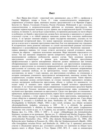 Лист
      Лист Франц фон (Liszt) – известный нем. криминалист, род. в 1851 г., профессор в
Гиссене, Марбурге, теперь в Галле. Л. – глава «социологического» направления в
современном уголовном праве, имеющего видных представителей и во Франции (Гарро),
Бельгии (А. Пренс), Голландии (Гомель), России (Таганцев, Фойницкий и др.): пользуясь
социологическими и антропологическими работами по изучению преступности, оно
сохраняет первенствующее значение за угол. правом, как за юридической наукой. Уголовные
кодексы, по мнению Л., всегда будут существовать, по-прежнему распадаясь на части общую
и особенную; но борьба с преступностью должна быть поставлена в зависимость от каждого
отдельного случая, и из гибкой природы наказания должна быть извлечена наибольшая
польза. Л. не придает значения вопросу о праве государства наказывать, ссылаясь на тот
несомненный исторический факт, что всякое нарушение жизненных интересов общества
всегда и везде вело к лишению преступника известных благ или причинению ему страдания.
В историческом своем развитии наказание из слепой инстинктивной реакции постепенно
обращается в целесообразную функцию государственной власти. Назначение наказания –
охрана правового порядка, что только отчасти достигается угрозой уголовного закона,
главным же образом – порядком исполнения наказания. Мера наказания определяется его
целью. Так как наказание направлено против конкретного преступника, то и цели его
видоизменяются сообразно особенностям данного случая. Трем основным группам
преступников соответствуют и троякая цель наказания. Против преступников
профессиональных и притом неисправимых общество должно защищаться при помощи
обезвреживающего наказания (пожизненное заключение); для преступников исправимых,
впадших в преступление по склонности прирожденной или приобретенной, но для которых
преступление не сделалось еще второй природой, должно быть назначено исправляющее
наказание (лишение свободы, но не краткосрочное, только портящее преступника, а
долгосрочное, не менее 1 года); наконец, для преступников случайных, по отношению к
которым повторение учиненного представляется маловероятным, наказание должно быть
устрашительно, создавая мотивы, способные удержать от преступления. Таким образом,
тяжесть наказания должна соответствовать не столько значению нарушенного интереса,
сколько внутренним особенностям преступника, объему и глубине его виновности; это
подает повод Л. называть свою теорию наказания теорией истинного юридического
возмездия. Л. не считает наказание самым совершенным и единственным средством борьбы
с преступностью: большое значение имеют предупредительные меры, основанные на
изучении всех факторов, влияющих на преступность. Среди этих факторов, по отношению к
привычным, профессиональным преступникам, первое место занимают условия социальные.
Уголовное уложение, с точки зрения Л. – это magna charta преступника, защищающая не
только общество и правовой порядок, но и личность, восставшую против них. Свои общие
воззрения Л. изложил в «Lehrbuch des deuts. Strafrechts» (Б., 1881; 6-е изд. 1894), «Der
Zweckgedanke in Strafrecht» (Марб., 1882) и ряд статей, которые, под общим заглавием
«Kriminalpolitische Aufgabe», печатались в 1889 – 94 г. в «Zeitschr. fur gesammte
Strafrechtswissenschaft» и «Bulletin de l'union internationale de droit penal» (сокращенное
изложение этих статей на рус. яз. Б. Гурвича, под заглавием: «Задачи уголовной политики
Франца фон Л.», СПб., 1895). С 1889 г. Л. издает «Abhandlungen des kriminalistischen
Seminars», которым он же руководит. Другие соч. Л.: «Meineid und falsches Zeugniss» (Вена,
1876), «Die falsche Aussage vor Gericht oder offentlicher Behorde» (Грац, 1877), «Lehrbuch des
osterreichischen Pressrechts» (Лпц., 1878), «Das deutsche Reichspressrecht» (Б., 1880), «Die
Reform des jurist. Studiums in Preussen» (Б., 1886), «Der ital. Strafgesetzentwurf» (Фрейб., 1888),
«Die Grenzgebiete zwischen Privat– und Strafrecht» (Б., 1889) и пр. Л. принимал деятельное
участие в обсуждении проекта рус. уголовного уложения; его замечания на общую часть
проекта напеч. в «Журн. Гражд. и Угол. Права» (1883, №7). Л. – один из инициаторов
 