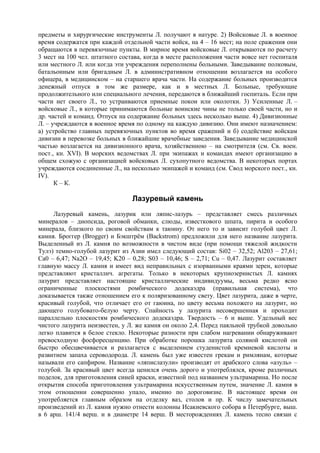 предметы и хирургические инструменты Л. получают в натуре. 2) Войсковые Л. в военное
время содержатся при каждой отдельной части войск, на 4 – 16 мест; на поле сражения они
обращаются в перевязочные пункты. В мирное время войсковые Л. открываются по расчету
3 мест на 100 чел. штатного состава, когда в месте расположения части вовсе нет госпиталя
или местного Л. или когда эти учреждения переполнены больными. Заведывание полковым,
батальонным или бригадным Л. в административном отношении возлагается на особого
офицера, в медицинском – на старшего врача части. На содержание больных производится
денежный отпуск в том же размере, как и в местных Л. Больные, требующие
продолжительного или специального лечения, передаются в ближайший госпиталь. Если при
части нет своего Л., то устраиваются приемные покои или околотки. 3) Усиленные Л. –
войсковые Л., в которые принимаются больные воинские чины не только своей части, но и
др. частей и команд. Отпуск на содержание больных здесь несколько выше. 4) Дивизионные
Л. – учреждаются в военное время по одному на каждую дивизию. Они имеют назначением:
а) устройство главных перевязочных пунктов во время сражений и б) содействие войскам
дивизии в перевозке больных в ближайшие врачебные заведения. Заведывание медицинской
частью возлагается на дивизионного врача, хозяйственною – на смотрителя (см. Св. воен.
пост., кн. XVI). В морских ведомствах Л. при экипажах и командах имеют организацию в
общем схожую с организацией войсковых Л. сухопутного ведомства. В некоторых портах
учреждаются соединенные Л., на несколько экипажей и команд (см. Свод морского пост., кн.
IV).
      К – К.

                                Лазуревый камень
     Лазуревый камень, лазурик или ляпис-лазурь – представляет смесь различных
минералов – диопсида, роговой обманки, слюды, известкового шпата, пирита и особого
минерала, близкого по своим свойствам к таюину. От него то и зависит голубой цвет Л.
камня. Броггер (Brogger) и Бэкштрём (Backstrоm) предложили для него название лазурита.
Выделенный из Л. камня по возможности в чистом виде (при помощи тяжелой жидкости
Тулэ) темно-голубой лазурит из Азии имел следующий состав: Si02 – 32,52; Аl203 – 27,61;
Са0 – 6,47; Na2O – 19,45; K20 – 0,28; S03 – 10,46; S – 2,71; Сu – 0,47. Лазурит составляет
главную массу Л. камня и имеет вид неправильных с изорванными краями зерен, которые
представляют кристаллич. агрегаты. Только в некоторых крупнозернистых Л. камнях
лазурит представляет настоящие кристаллические индивидуумы, весьма редко ясно
ограниченные плоскостями ромбического додекаэдра (правильная система), что
доказывается также отношением его к поляризованному свету. Цвет лазурита, даже в черте,
красивый голубой, что отличает его от гаюина, по цвету весьма похожего на лазурит, но
дающего голубовато-белую черту. Спайность у лазурита несовершенная и проходит
параллельно плоскостям ромбического додекаэдра. Твердость – 6 и выше. Удельный вес
чистого лазурита неизвестен, у Л. же камня он около 2,4. Перед паяльной трубкой довольно
легко плавится в белое стекло. Некоторые разности при слабом нагревании обнаруживают
превосходную фосфоресценцию. При обработке порошка лазурита соляной кислотой он
быстро обесцвечивается и разлагается с выделением студенистой кремневой кислоты и
развитием запаха сероводорода. Л. камень был уже известен грекам и римлянам, которые
называли его сапфиром. Название «ляпислазули» производят от арабского слова «азуль» –
голубой. За красивый цвет всегда ценился очень дорого и употреблялся, кроме различных
поделок, для приготовления синей краски, известной под названием ультрамарина. Но после
открытия способа приготовления ультрамарина искусственным путем, значение Л. камня в
этом отношении совершенно упало, именно по дороговизне. В настоящее время он
употребляется главным образом на отделку ваз, столов и пр. К числу замечательных
произведений из Л. камня нужно отнести колонны Исакиевского собора в Петербурге, выш.
в 6 арш. 141/4 верш. и в диаметре 14 верш. В месторождениях Л. камень тесно связан с
 
