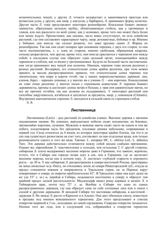 незначительных чешуй, у других Л. отчасти недоростает и заканчивается простым или
ветвистым усом, у других, как напр. у кактусов, у барбариса, Л. принимают форму колючек.
Другие части Л. тоже представляют некоторое разнообразие. Влагалище бывает двоякое:
замкнутое, образующее цельную трубку, обхватывающую стебель, как у гречишных и
злаков, или оно расколото по всей длине, как у осоковых, кроме того оно может быть более
или менее вздуто. Прилистники, как сказано, часто вовсе отсутствуют, но есть семейства
растений, где они составляют характерную черту, напр. розоцветные, бобовые и пр. Именно
у бобовых они иногда так сильно развиты, что даже крупнее самих Л. Формы их
разнообразны. Так как они сидят попарно при основании черешка, с двух его сторон, то они
часто несимметричны, т. е. одна их сторона, именно свободная, обращенная кнаружи,
сильнее разрастается, чем другая; кроме того, они иногда срастаются с черешком или между
собой; в последнем случае они образуют один цельный орган, помещающийся между
черешком и стеблем, как то видно у гречишниковых. Будучи по большей части листоватыми,
они тогда принимают вид чешуй или колючек. Наконец, черешок тоже весьма различен у
разных растений. Во-первых, его относительная длина крайне различна, при этом можно
принять за весьма распространенное правило, что относительная длина черешка тем
значительнее, чем шире и короче отгиб; так у наших широколиственных деревьев: лип,
кленов, берез – черешки длинные, а у многих ив с узкими Л. – они короткие. Консистенция
их тоже очень различна: у многих пальм с огромными кожистыми Л. черешки бывают
деревянисты, прочны и достигают длины метра и больше; у трав они сравнительно мягки, но
все же прочнее отгибов, так как должны их поддерживать. У некоторых растений они
способны закручиваться, изгибаться и цепляться за предметы, напр. у ломоносов (Clematis).
Внутреннее анатомическое строение Л. находится в сильной связи со строением стебля.
     А. Б.

                                    Лиственница
      Лиственница (Larix) – род растений из семейства елевых. Высокие деревья с мягкими
опадающими хвоями. На длинных, верхушечных побегах сидят поодиночке, на боковых,
чрезвычайно коротких, пучками. Мужские и женские цветы сидят часто на одном и том же
побеге, плодотворная пыль без придатков, плодовые шишки небольшие, созревающие в
первый год. Сюда относится до 8 видов, из которых некоторые крайне близки, так что и до
сих пор существует разногласие на счет того, составляют ли они отдельные виды, или только
разновидности одного и того же вида. Таковы: L. europaea DC, L. sibirica Led., L. dahurica
Turz. Эти деревья действительно отличаются между собой весьма слабыми признаками.
Однако же, европейская Л. чувствительнее к холодам, чем остальные 2. С другой стороны,
сибирская Л. плохо выдерживает весенние морозы даже в Германии, что зависит, вероятно,
оттого, что в Сибири она гораздо позже идет в сок, чем в Германии, где ее застигают
весенние морозы, когда она в полном соку. Л. достигает глубокой старости и огромного
роста – до 30 м. У нас сибирская Л. распространена в северо-восточной России, простираясь
на запад несколько за р. Онегу, но отклоняясь затем до севера Нижегородской губ., откуда ее
предел становится южным и направляется к Уральским горам, но за Пермью вдруг
поворачивает к северу до широты приблизительно 62°. В Уральских горах она идет далее на
юг (до 53° с. ш.) и, перейдя в Сибирь, подымается постепенно к северу и образует там
крайний предел лесной растительности. Миддендорф нашел рощу корявых и низких Л. в
Таймырском крае, почти под 72° с. ш. Вообще в Сибири это одно из самых
распространенных деревьев, где она образует сама по себе сплошные леса или в смеси с
сосной и другими деревьями. В западной Сибири это настоящая сибирская, в восточной –
даурская Л. На западе Л. растет в Карпатах и в Альпах. Она дает обильную смолу, известную
в продаже под именем венецианского терпентина. Для этого проделывают в стволах
отверстия шириной в 3 см., доходящие до самой сердцевины. Снаружи отверстие затыкается.
Осенью того же года, или в следующий год, собравшийся в отверстии терпентин
 